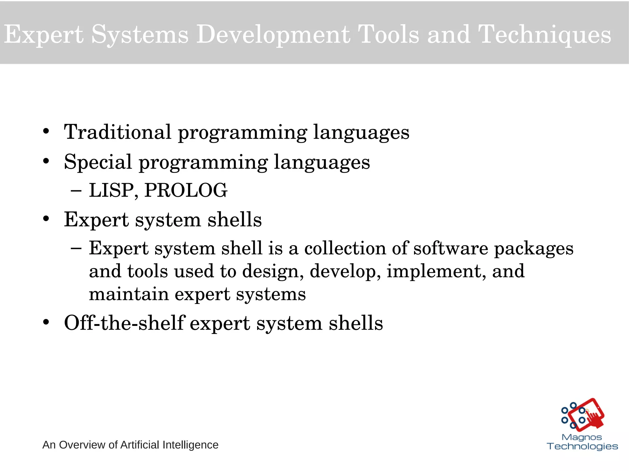 An Overview of Artificial Intelligence
Expert Systems Development Tools and Techniques
• Traditional programming languages
• Special programming languages 
– LISP, PROLOG
• Expert system shells
– Expert system shell is a collection of software packages 
and tools used to design, develop, implement, and 
maintain expert systems
• Off­the­shelf expert system shells
 