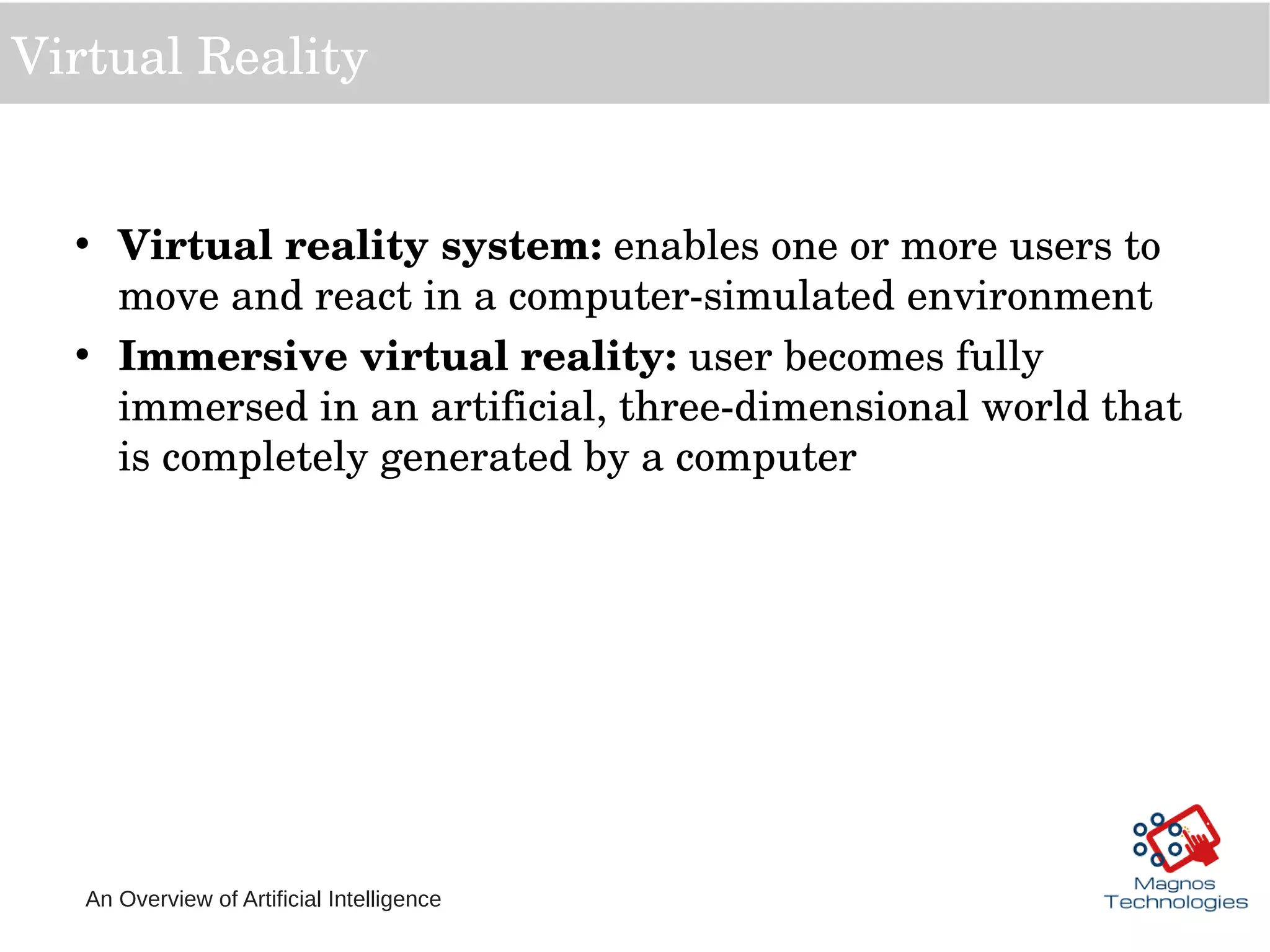 An Overview of Artificial Intelligence
Virtual Reality
• Virtual reality system: enables one or more users to 
move and react in a computer­simulated environment
• Immersive virtual reality: user becomes fully 
immersed in an artificial, three­dimensional world that 
is completely generated by a computer
 