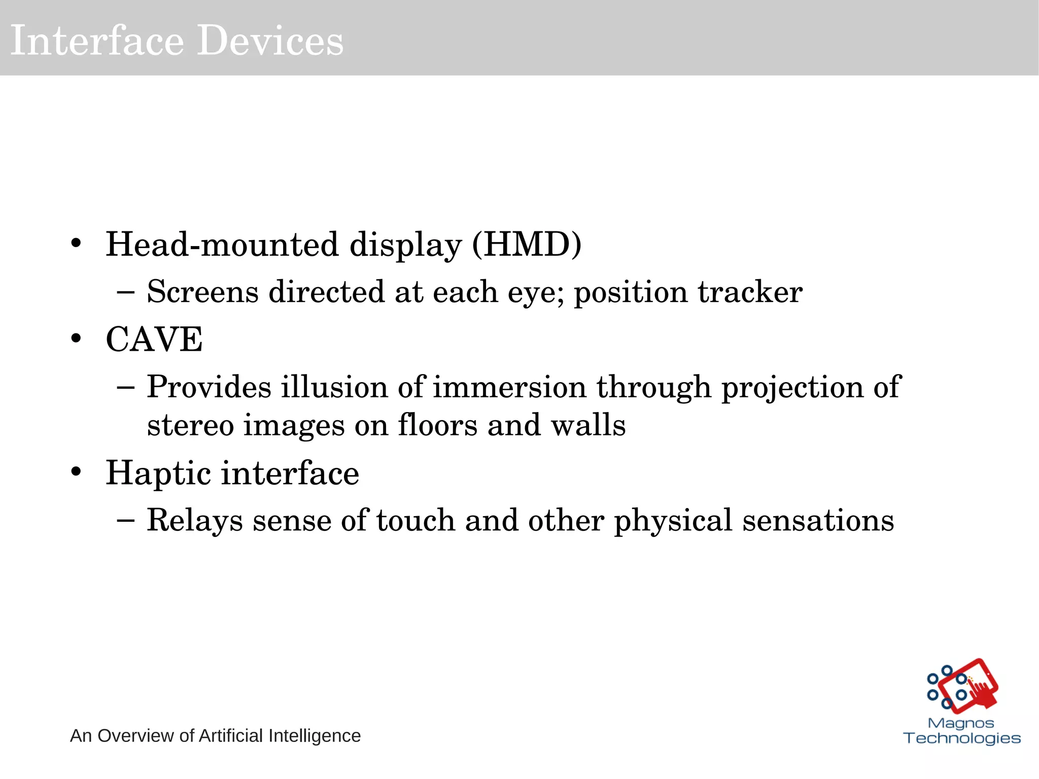 An Overview of Artificial Intelligence
Interface Devices
• Head­mounted display (HMD)
– Screens directed at each eye; position tracker
• CAVE
– Provides illusion of immersion through projection of 
stereo images on floors and walls
• Haptic interface
– Relays sense of touch and other physical sensations 
 