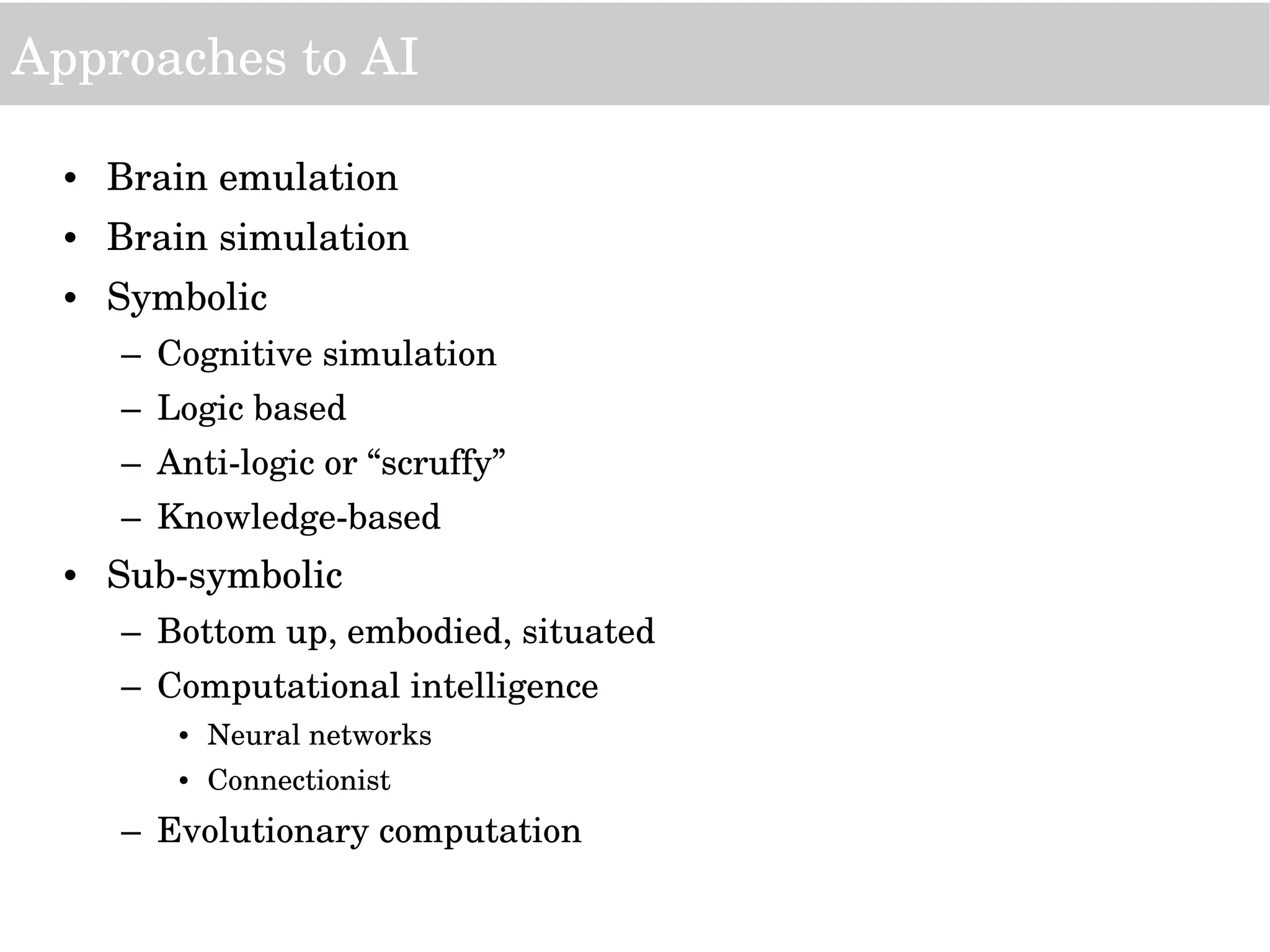 Approaches to AI
• Brain emulation
• Brain simulation
• Symbolic
– Cognitive simulation
– Logic based
– Anti­logic or “scruffy”
– Knowledge­based
• Sub­symbolic
– Bottom up, embodied, situated
– Computational intelligence
• Neural networks
• Connectionist
– Evolutionary computation
 
