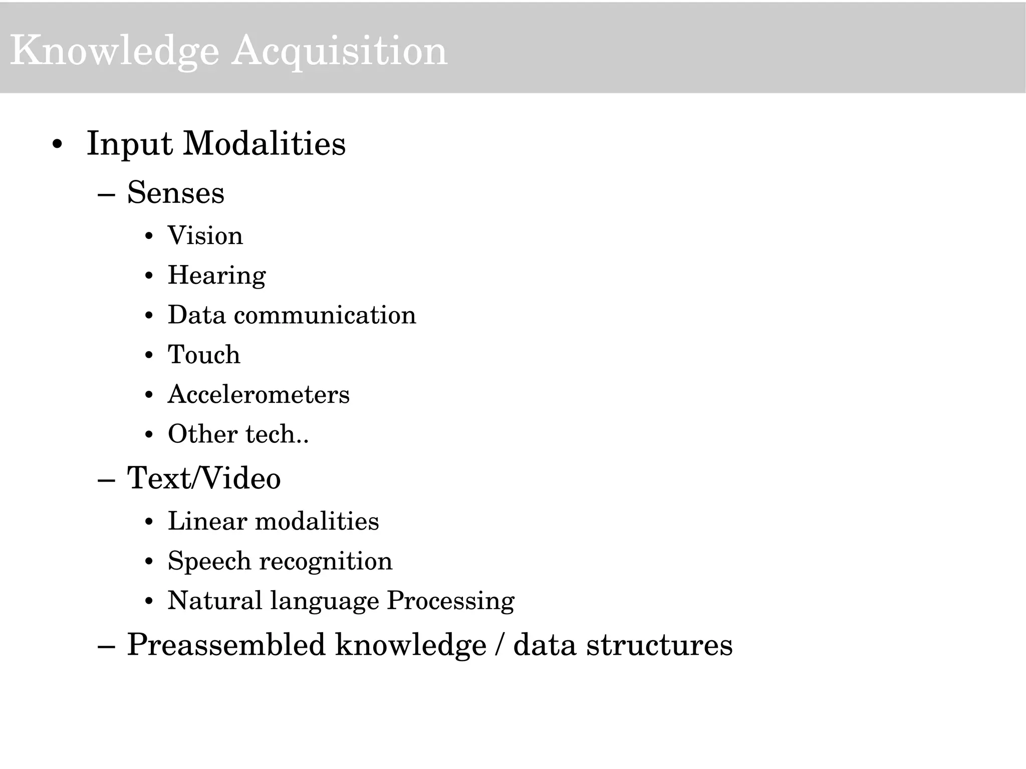 Knowledge Acquisition
• Input Modalities
– Senses
• Vision
• Hearing
• Data communication
• Touch
• Accelerometers
• Other tech..
– Text/Video
• Linear modalities
• Speech recognition
• Natural language Processing
– Preassembled knowledge / data structures
 