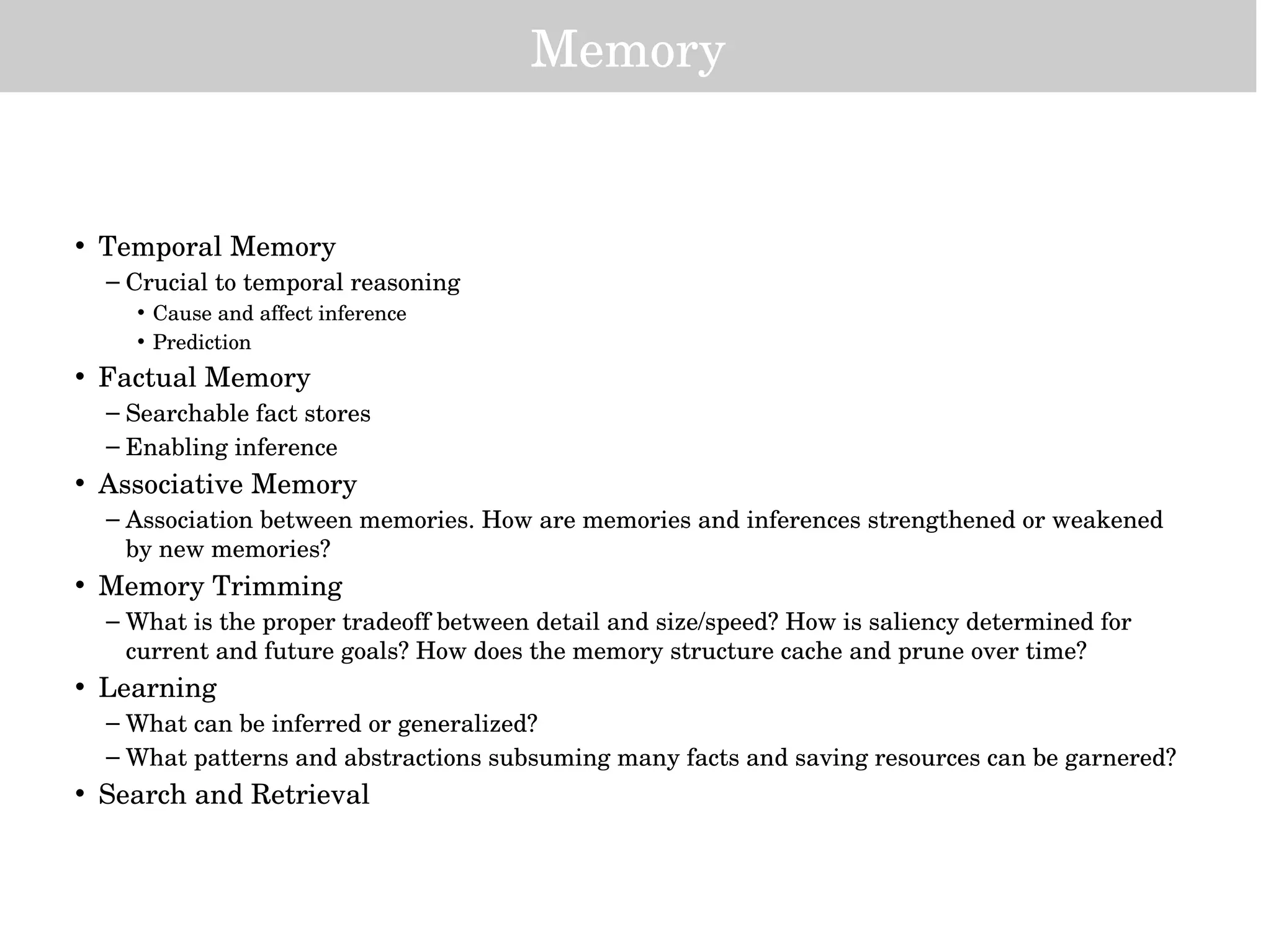 Memory
• Temporal Memory
– Crucial to temporal reasoning
• Cause and affect inference
• Prediction
• Factual Memory
– Searchable fact stores
– Enabling inference
• Associative Memory
– Association between memories. How are memories and inferences strengthened or weakened 
by new memories?
• Memory Trimming
– What is the proper tradeoff between detail and size/speed? How is saliency determined for 
current and future goals? How does the memory structure cache and prune over time?  
• Learning
– What can be inferred or generalized?
– What patterns and abstractions subsuming many facts and saving resources can be garnered?
• Search and Retrieval
 