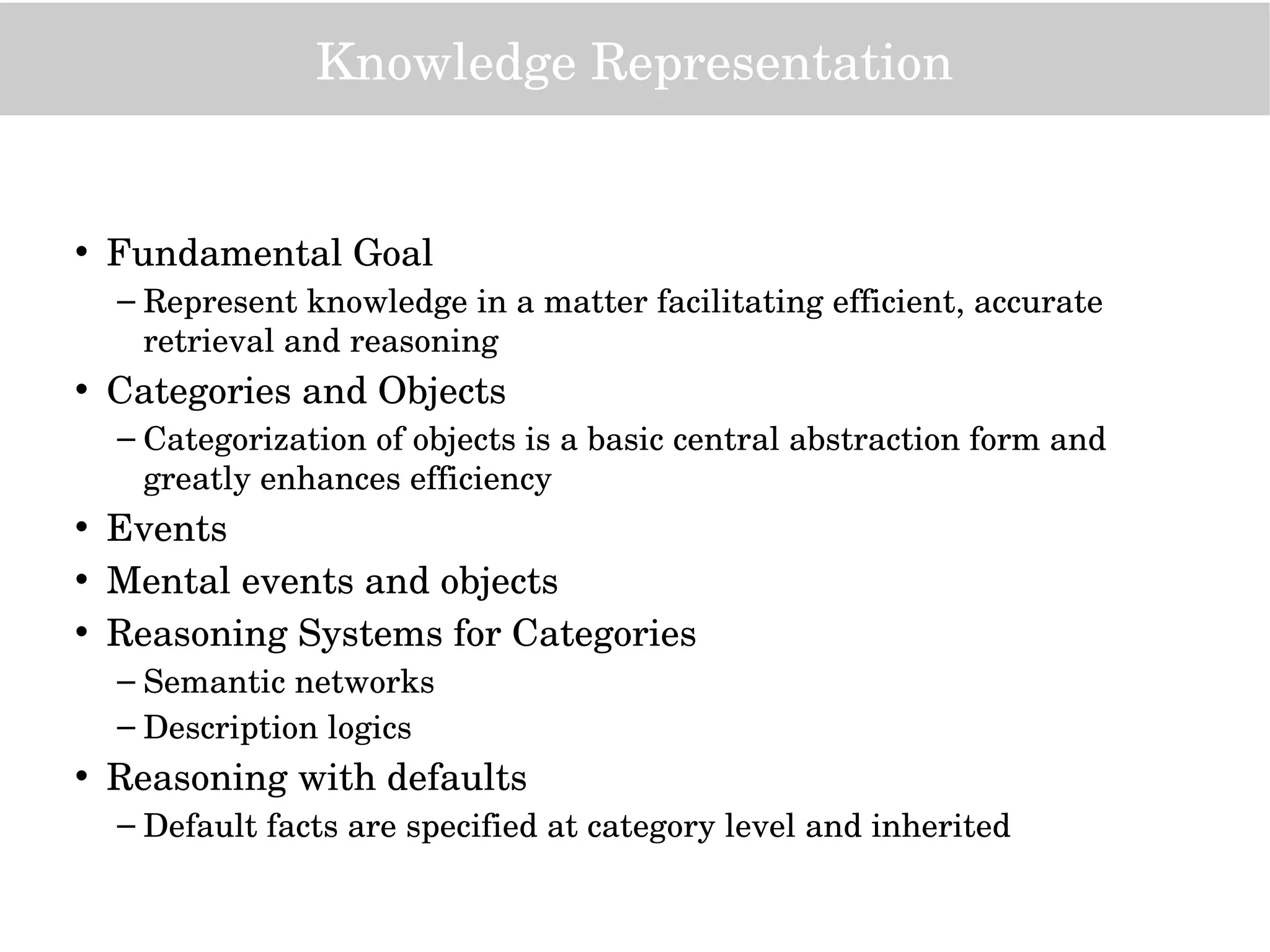 Knowledge Representation
• Fundamental Goal
– Represent knowledge in a matter facilitating efficient, accurate 
retrieval and reasoning
• Categories and Objects
– Categorization of objects is a basic central abstraction form and 
greatly enhances efficiency
• Events
• Mental events and objects
• Reasoning Systems for Categories
– Semantic networks
– Description logics
• Reasoning with defaults
– Default facts are specified at category level and inherited
 