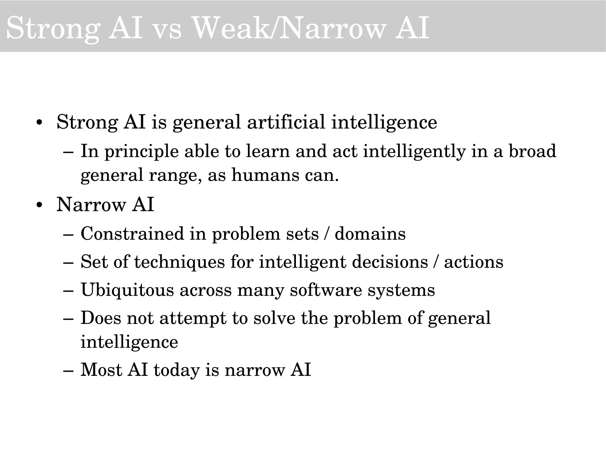 • Strong AI is general artificial intelligence
– In principle able to learn and act intelligently in a broad 
general range, as humans can.
• Narrow AI 
– Constrained in problem sets / domains
– Set of techniques for intelligent decisions / actions
– Ubiquitous across many software systems
– Does not attempt to solve the problem of general 
intelligence
– Most AI today is narrow AI
Strong AI vs Weak/Narrow AI
 