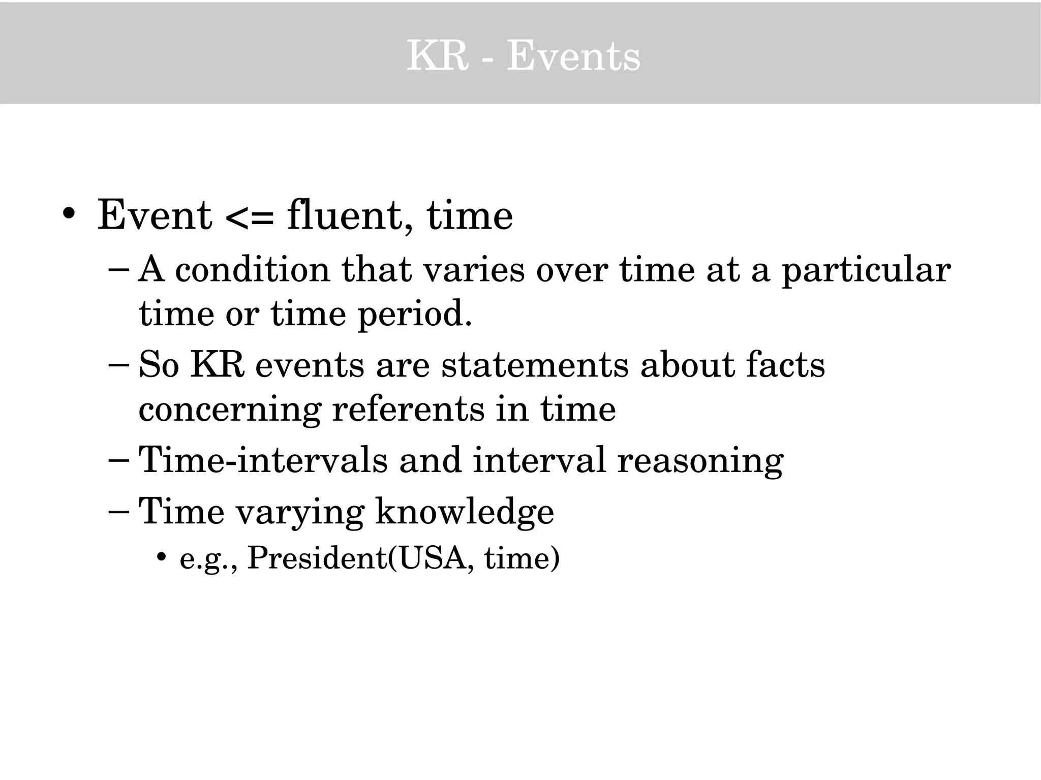 KR ­ Events
• Event <= fluent, time
– A condition that varies over time at a particular 
time or time period.
– So KR events are statements about facts 
concerning referents in time
– Time­intervals and interval reasoning
– Time varying knowledge 
• e.g., President(USA, time) 
 