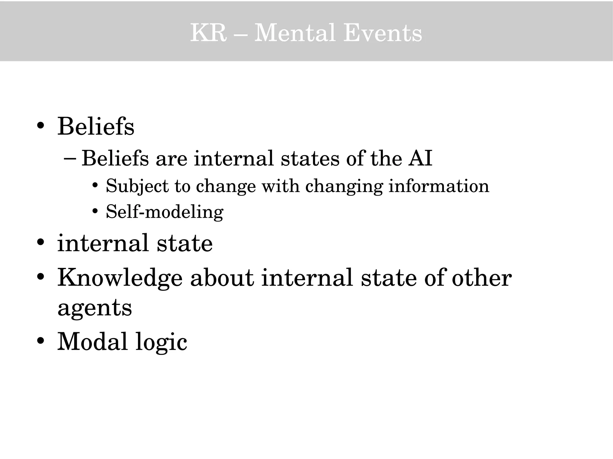 KR – Mental Events
• Beliefs
– Beliefs are internal states of the AI
• Subject to change with changing information
• Self­modeling
• internal state
• Knowledge about internal state of other 
agents
• Modal logic
 