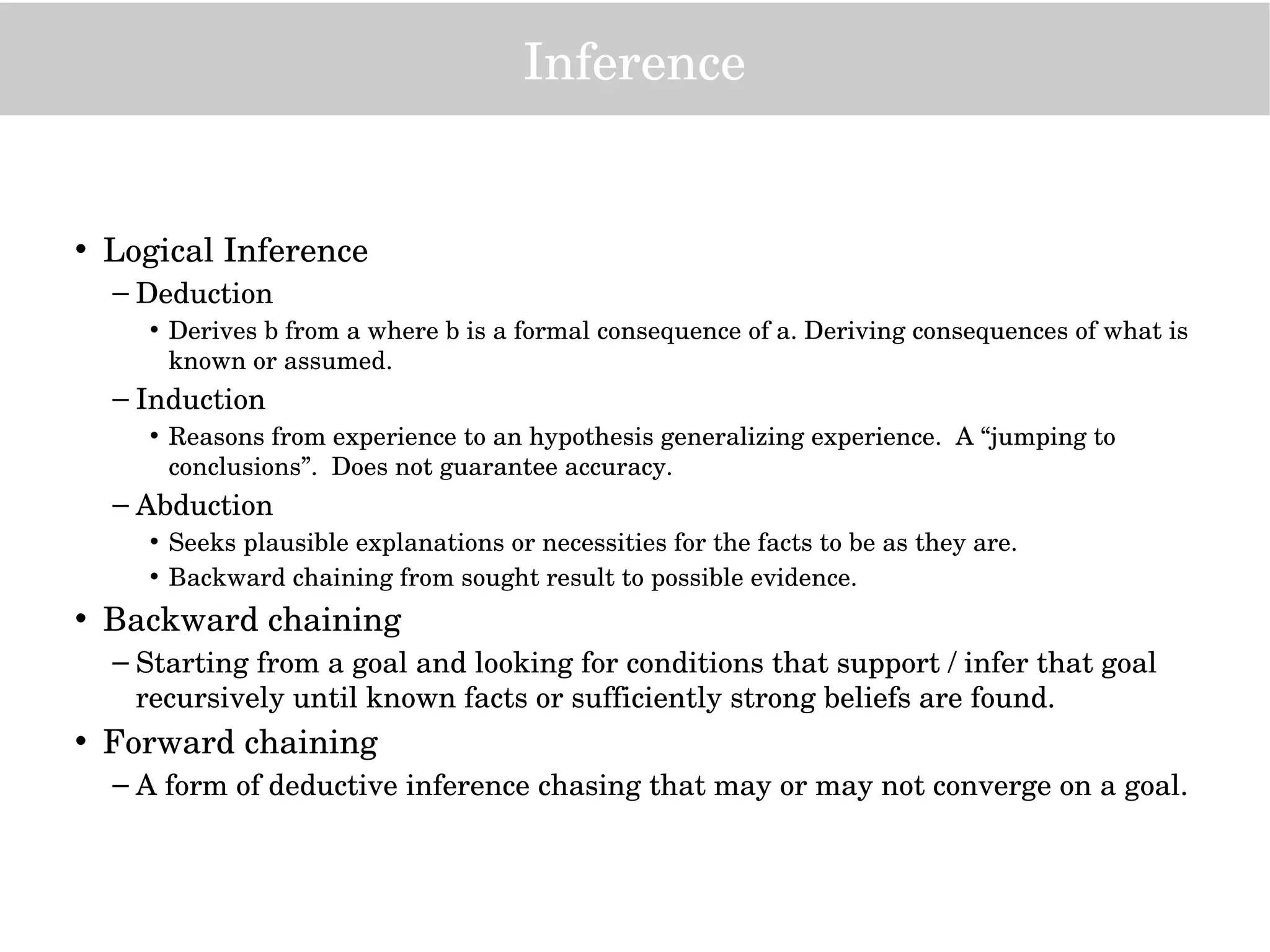 Inference
• Logical Inference
– Deduction
• Derives b from a where b is a formal consequence of a. Deriving consequences of what is 
known or assumed.
– Induction
• Reasons from experience to an hypothesis generalizing experience.  A “jumping to 
conclusions”.  Does not guarantee accuracy.
– Abduction
• Seeks plausible explanations or necessities for the facts to be as they are.  
• Backward chaining from sought result to possible evidence. 
• Backward chaining
– Starting from a goal and looking for conditions that support / infer that goal 
recursively until known facts or sufficiently strong beliefs are found.
• Forward chaining
– A form of deductive inference chasing that may or may not converge on a goal.
 