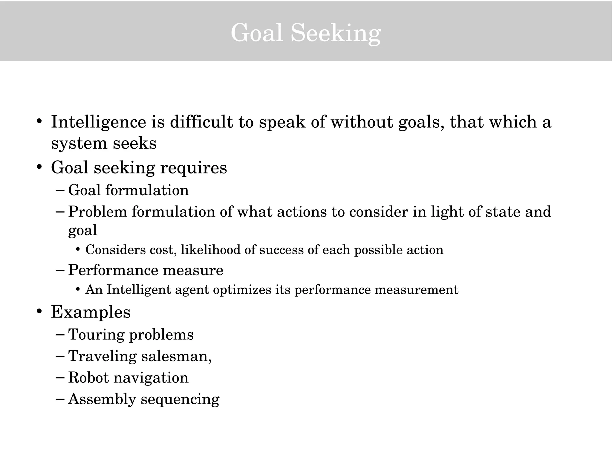 Goal Seeking
• Intelligence is difficult to speak of without goals, that which a 
system seeks
• Goal seeking requires 
– Goal formulation
– Problem formulation of what actions to consider in light of state and 
goal
• Considers cost, likelihood of success of each possible action
– Performance measure
• An Intelligent agent optimizes its performance measurement
• Examples
– Touring problems
– Traveling salesman,
– Robot navigation
– Assembly sequencing
 