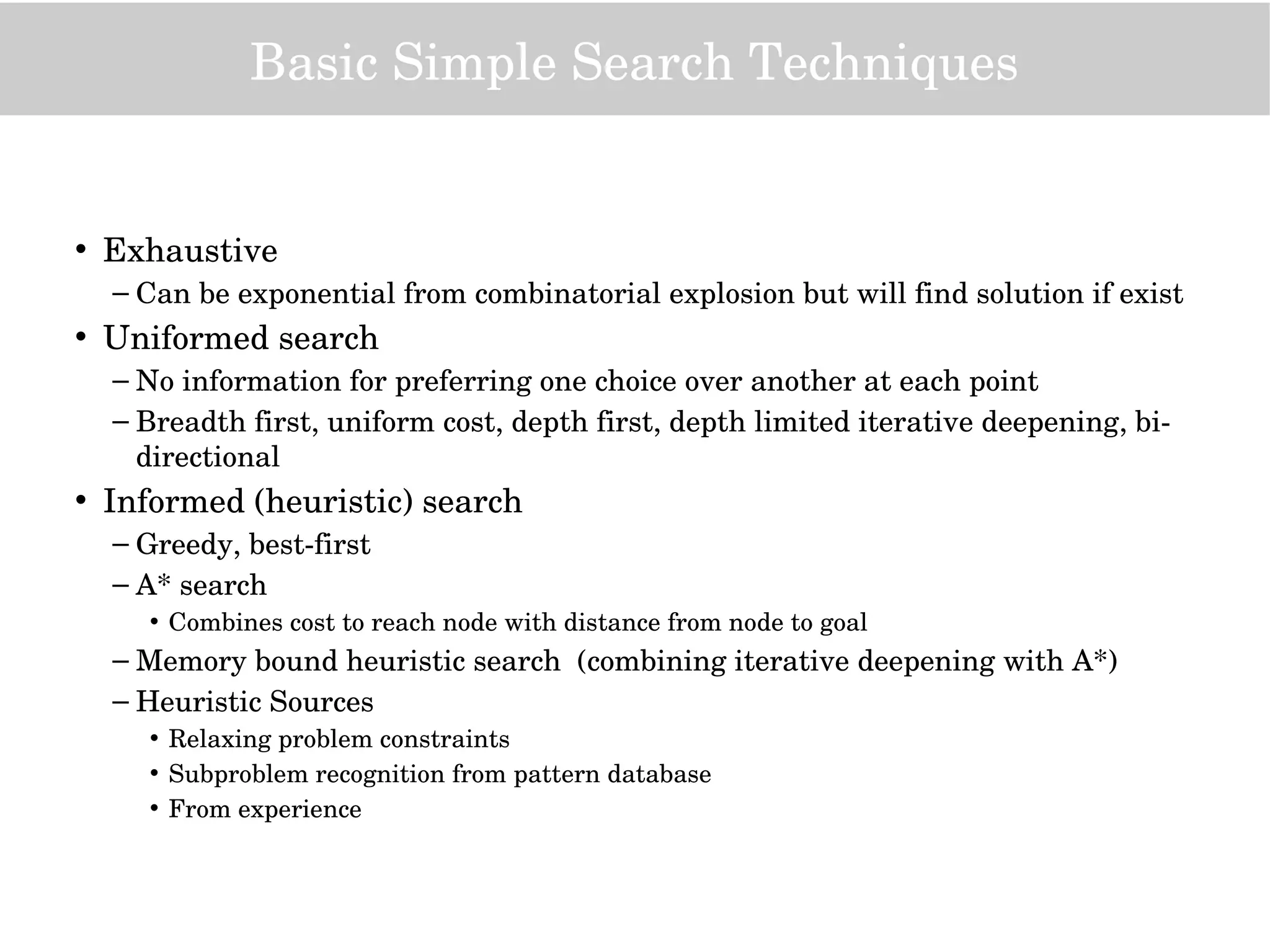 Basic Simple Search Techniques
• Exhaustive
– Can be exponential from combinatorial explosion but will find solution if exist 
• Uniformed search
– No information for preferring one choice over another at each point
– Breadth first, uniform cost, depth first, depth limited iterative deepening, bi­
directional
• Informed (heuristic) search
– Greedy, best­first
– A* search
• Combines cost to reach node with distance from node to goal
– Memory bound heuristic search  (combining iterative deepening with A*)
– Heuristic Sources
• Relaxing problem constraints
• Subproblem recognition from pattern database
• From experience
 