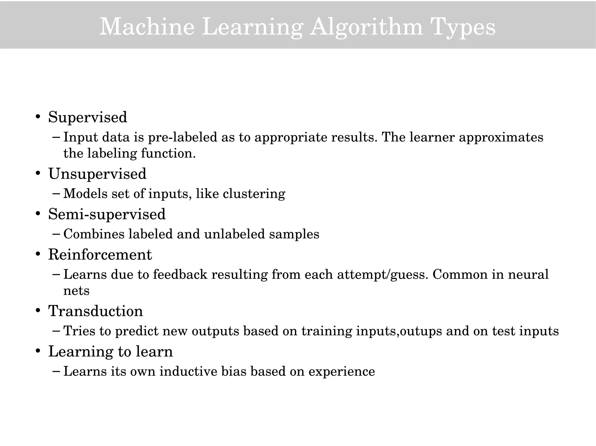 Machine Learning Algorithm Types
• Supervised
– Input data is pre­labeled as to appropriate results. The learner approximates 
the labeling function.
• Unsupervised
– Models set of inputs, like clustering
• Semi­supervised
– Combines labeled and unlabeled samples
• Reinforcement
– Learns due to feedback resulting from each attempt/guess. Common in neural 
nets
• Transduction
– Tries to predict new outputs based on training inputs,outups and on test inputs
• Learning to learn
– Learns its own inductive bias based on experience
 