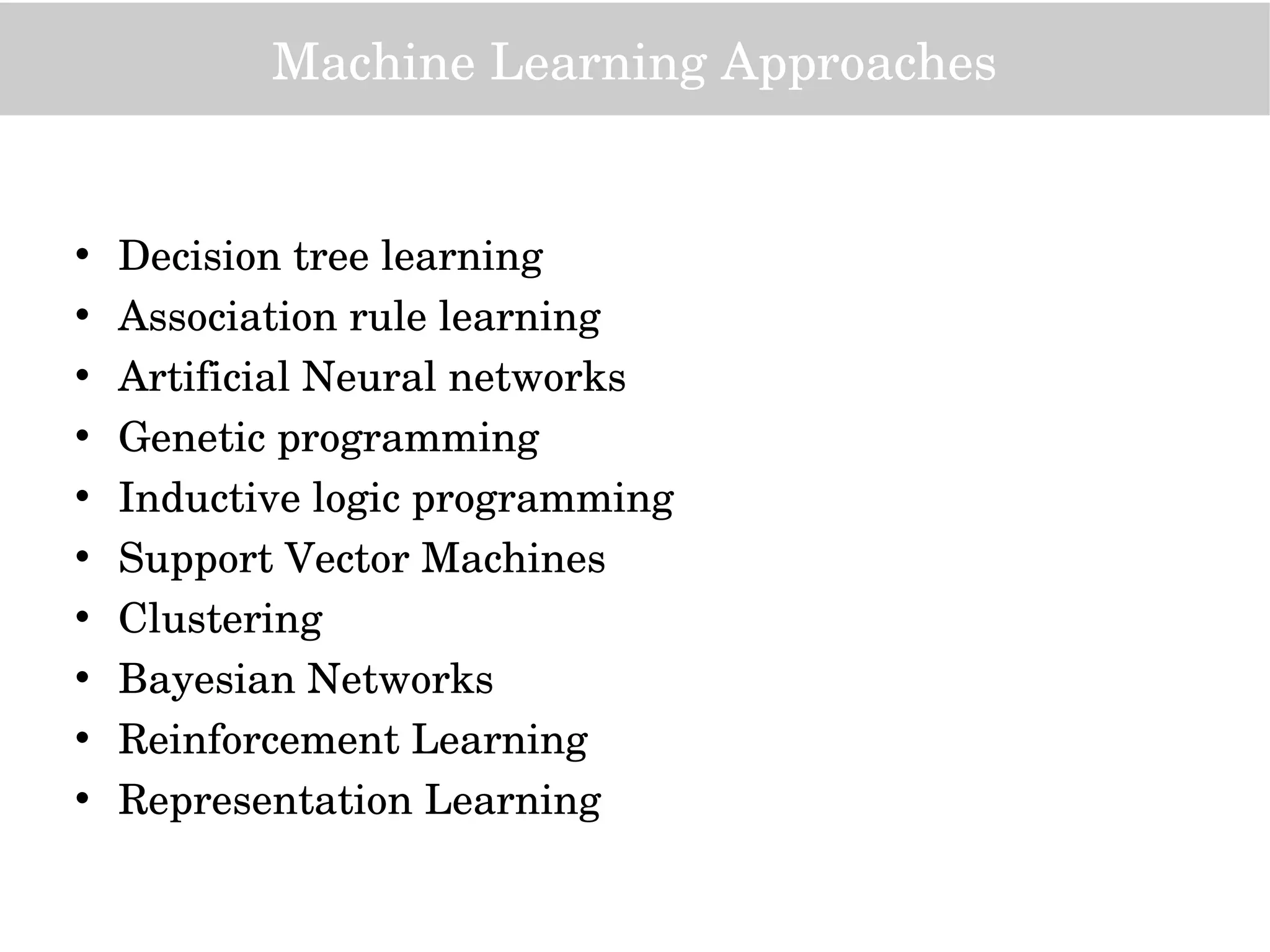 Machine Learning Approaches
• Decision tree learning
• Association rule learning
• Artificial Neural networks
• Genetic programming
• Inductive logic programming
• Support Vector Machines
• Clustering
• Bayesian Networks
• Reinforcement Learning
• Representation Learning
 