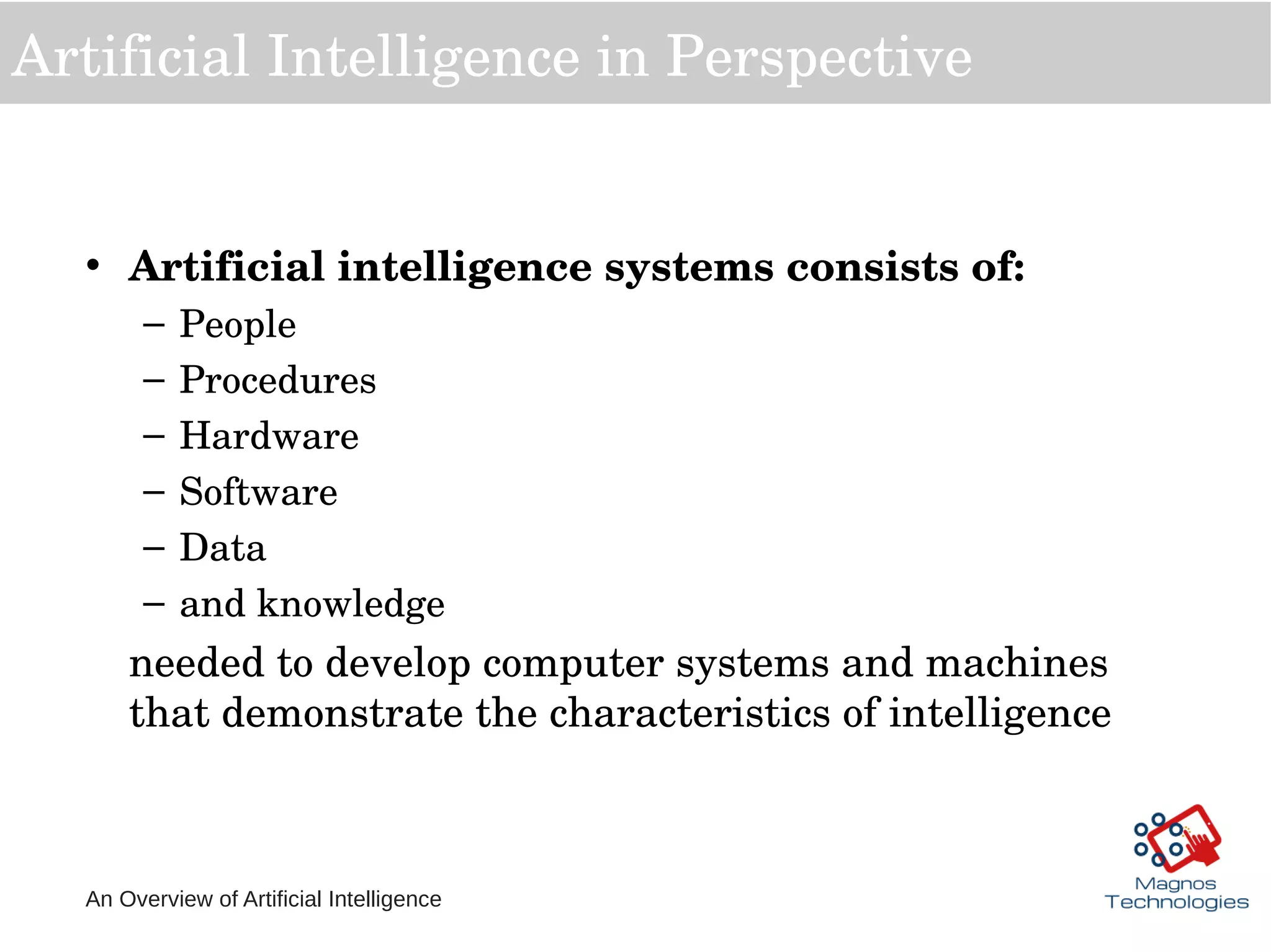 An Overview of Artificial Intelligence
Artificial Intelligence in Perspective
• Artificial intelligence systems consists of: 
– People
– Procedures
– Hardware
– Software 
– Data
– and knowledge 
needed to develop computer systems and machines 
that demonstrate the characteristics of intelligence
 