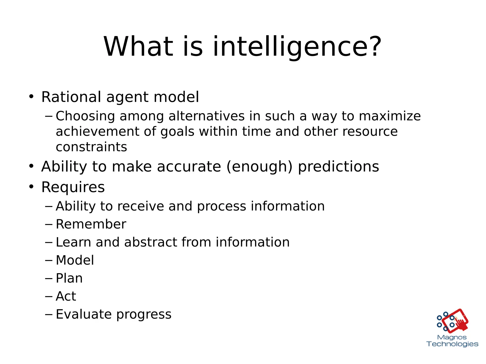 What is intelligence?
• Rational agent model
– Choosing among alternatives in such a way to maximize
achievement of goals within time and other resource
constraints
• Ability to make accurate (enough) predictions
• Requires
– Ability to receive and process information
– Remember
– Learn and abstract from information
– Model
– Plan
– Act
– Evaluate progress
 