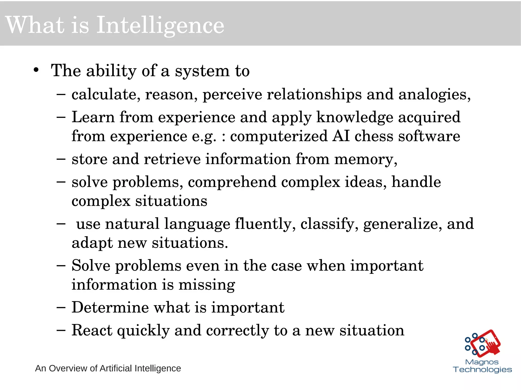 An Overview of Artificial Intelligence
What is Intelligence
• The ability of a system to 
– calculate, reason, perceive relationships and analogies,
– Learn from experience and apply knowledge acquired 
from experience e.g. : computerized AI chess software  
– store and retrieve information from memory, 
– solve problems, comprehend complex ideas, handle 
complex situations
–  use natural language fluently, classify, generalize, and 
adapt new situations.
– Solve problems even in the case when important 
information is missing
– Determine what is important
– React quickly and correctly to a new situation
 