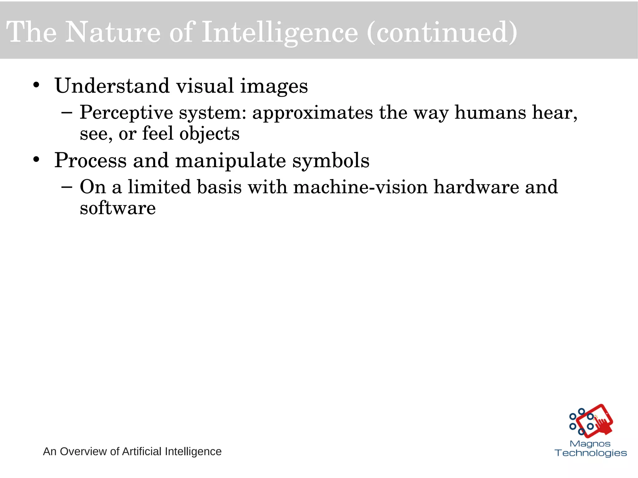 An Overview of Artificial Intelligence
The Nature of Intelligence (continued)
• Understand visual images
– Perceptive system: approximates the way humans hear, 
see, or feel objects
• Process and manipulate symbols
– On a limited basis with machine­vision hardware and 
software  
 