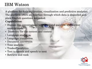 IBM Watson 
A platform for data exploration, visualization and predictive analytics. 
The platform offers an interface through which data is deposited and 
plain English questions are asked. 
Capabilities:
● Human like conversation( to understand question and answer 
appropriately) 
●  Discovery for the content and context 
● Language analytics 
● Language translation
● Document conversion 
● Tone analysis 
● Tradeoff analytics
● Text to speech and speech to next 
● Retrieve and rank 
 