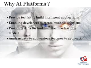 Why AI Platforms ?
● Provide tool kit to build intelligent applications
● Enabling developers to create business solutions 
● Providing APIs for building machine learning 
models 
● Analyze data to add various features to application 
 