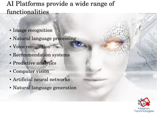 AI Platforms provide a wide range of 
functionalities  
● Image recognition 
● Natural language processing
● Voice recognition
● Recommendation systems
● Predictive analytics 
● Computer vision 
● Artificial neural networks
● Natural language generation 
 