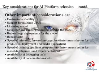 Key considerations for AI Platform selection   ..contd. 
Other important considerations are
● Horizontal scalability
● Support for multiple CPUs
● Licensing model
● Developer and support ecosystem around the model 
● Known large deployments for the model 
● Benchmarks
● Speed of inference, forward propagation (faster means better for 
production deployment and model application)
● Speed of training, gradient computation (faster means better for 
model development and experimentation)
● Availability of debugging tools 
● Availability of documentations  etc. 
 