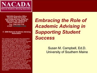 Embracing the Role of Academic Advising in Supporting Student Success NACADA Executive Office Kansas State University 2323 Anderson Ave, Suite 225 Manhattan, KS  66502-2912 Phone: (785) 532-5717    Fax: (785) 532-7732 e-mail:  [email_address] ©  2008 National Academic Advising Association   The contents of all material in this presentation are copyrighted by the National Academic Advising Association, unless otherwise indicated. Copyright is not claimed as to any part of an original work prepared by a U.S. or state government officer or employee as part of that person's official duties. All rights are reserved by NACADA, and content may not be reproduced, downloaded, disseminated, published, or transferred in any form or by any means, except with the prior written permission of NACADA, or as indicated below. Members of NACADA may download pages or other content for their own use, consistent with the mission and purpose of NACADA. However, no part of such content may be otherwise or subsequently be reproduced, downloaded, disseminated, published, or transferred, in any form or by any means, except with the prior written permission of, and with express attribution to NACADA. Copyright infringement is a violation of federal law and is subject to criminal and civil penalties. NACADA and National Academic Advising Association are service marks of the National Academic Advising Association. Susan M. Campbell, Ed.D. University of Southern Maine 