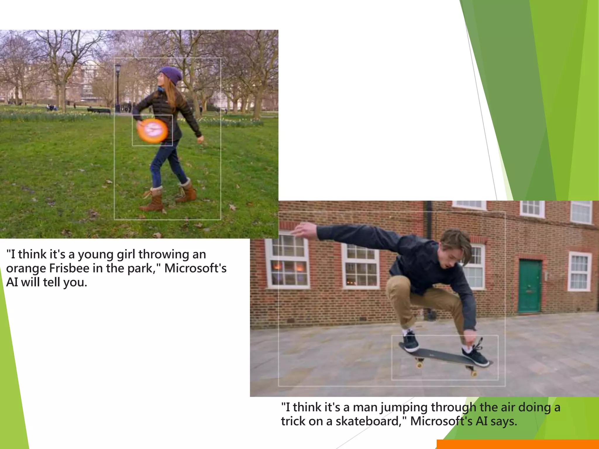 "I think it's a young girl throwing an
orange Frisbee in the park," Microsoft's
AI will tell you.
"I think it's a man jumping through the air doing a
trick on a skateboard," Microsoft's AI says.
 