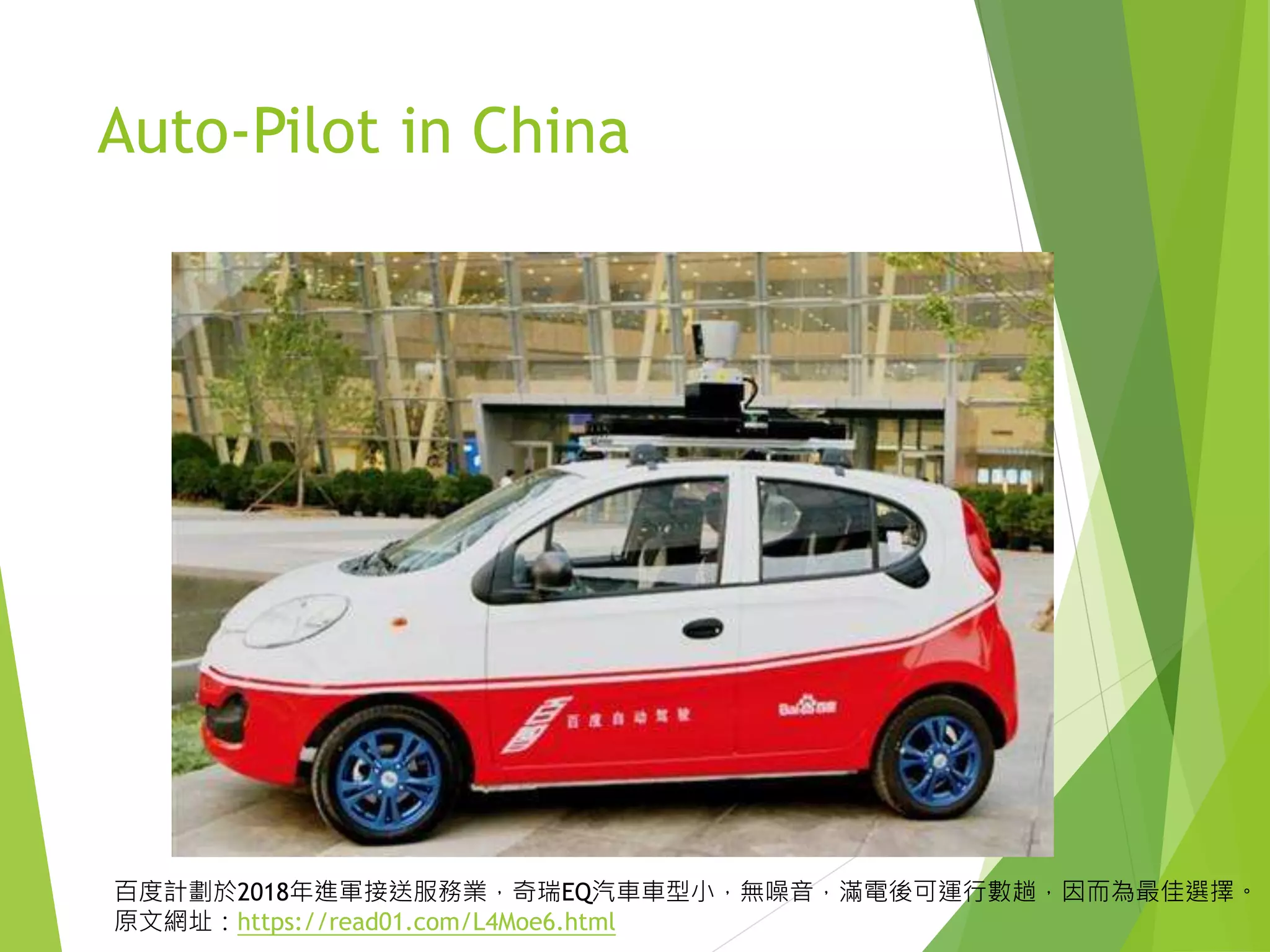 Auto-Pilot in China
百度計劃於2018年進軍接送服務業，奇瑞EQ汽車車型小，無噪音，滿電後可運行數趟，因而為最佳選擇。
原文網址：https://read01.com/L4Moe6.html
 