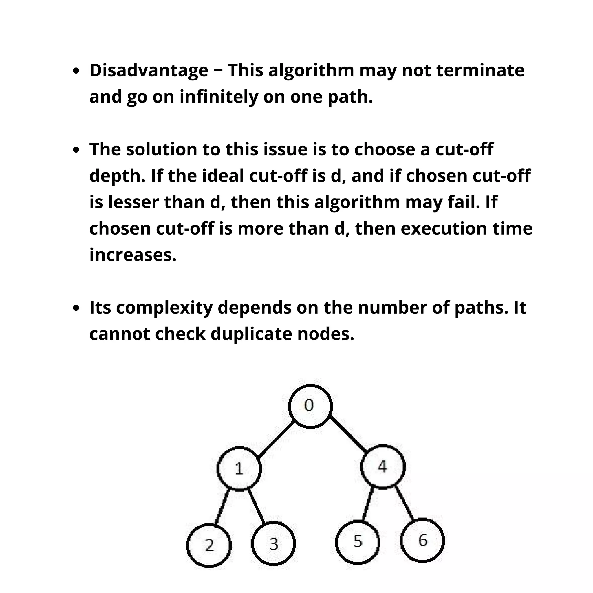 Disadvantage − This algorithm may not terminate
and go on infinitely on one path.
The solution to this issue is to choose a cut-off
depth. If the ideal cut-off is d, and if chosen cut-off
is lesser than d, then this algorithm may fail. If
chosen cut-off is more than d, then execution time
increases.
Its complexity depends on the number of paths. It
cannot check duplicate nodes.
 