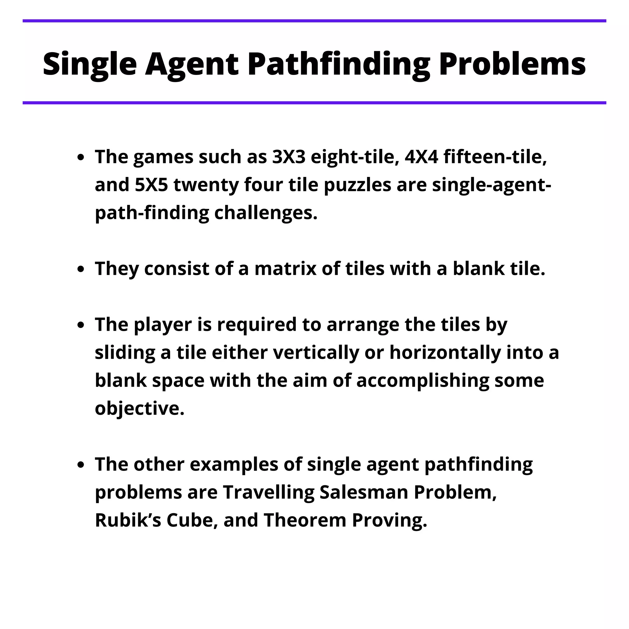 The games such as 3X3 eight-tile, 4X4 fifteen-tile,
and 5X5 twenty four tile puzzles are single-agent-
path-finding challenges.
They consist of a matrix of tiles with a blank tile.
The player is required to arrange the tiles by
sliding a tile either vertically or horizontally into a
blank space with the aim of accomplishing some
objective.
The other examples of single agent pathfinding
problems are Travelling Salesman Problem,
Rubik’s Cube, and Theorem Proving.
Single Agent Pathfinding Problems
 