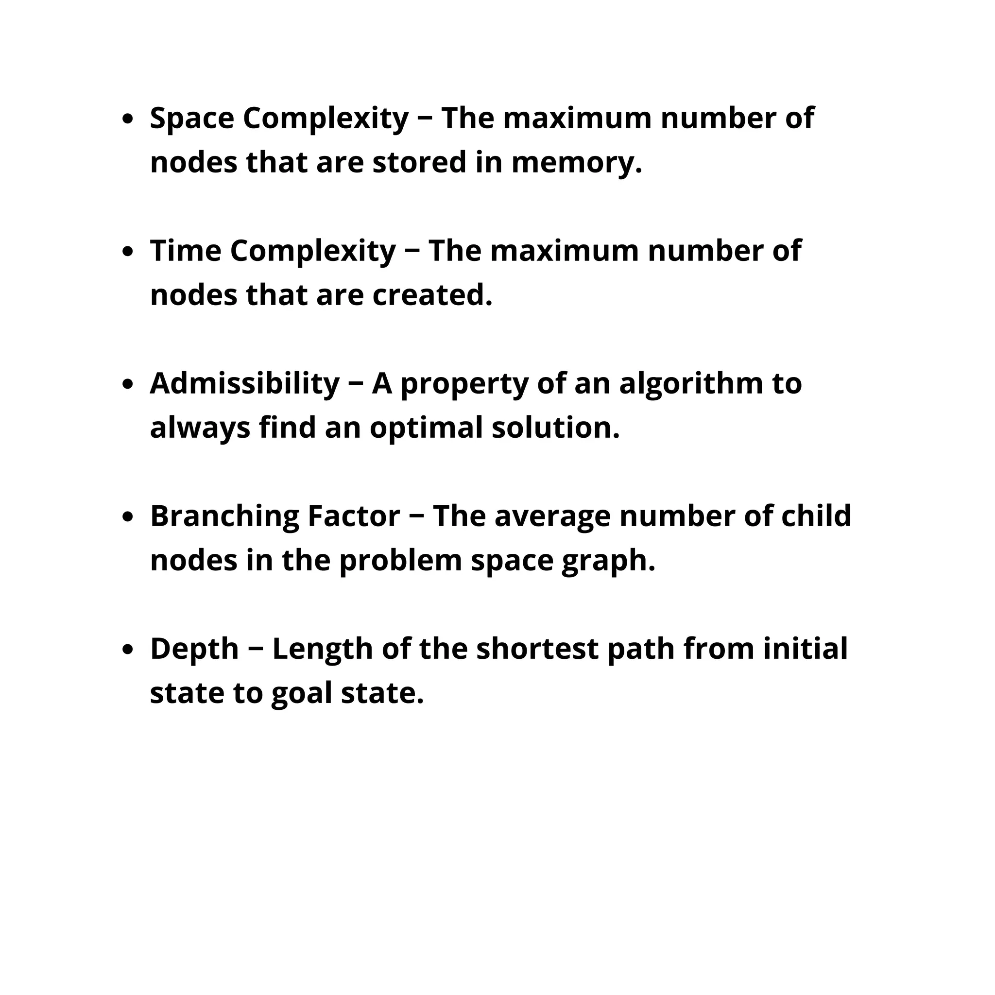 Space Complexity − The maximum number of
nodes that are stored in memory.
Time Complexity − The maximum number of
nodes that are created.
Admissibility − A property of an algorithm to
always find an optimal solution.
Branching Factor − The average number of child
nodes in the problem space graph.
Depth − Length of the shortest path from initial
state to goal state.
 