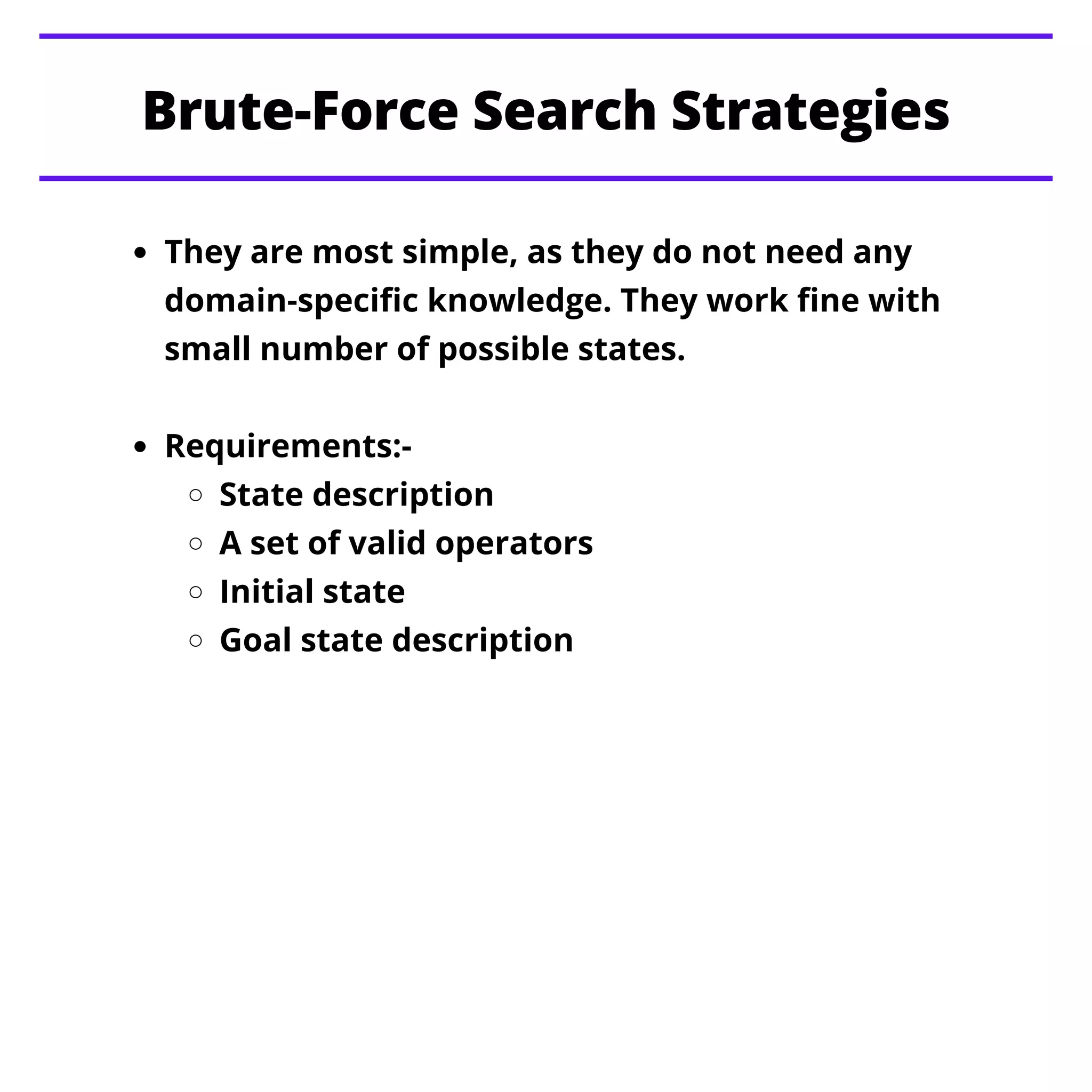 They are most simple, as they do not need any
domain-specific knowledge. They work fine with
small number of possible states.
Requirements:-
State description
A set of valid operators
Initial state
Goal state description
Brute-Force Search Strategies
 