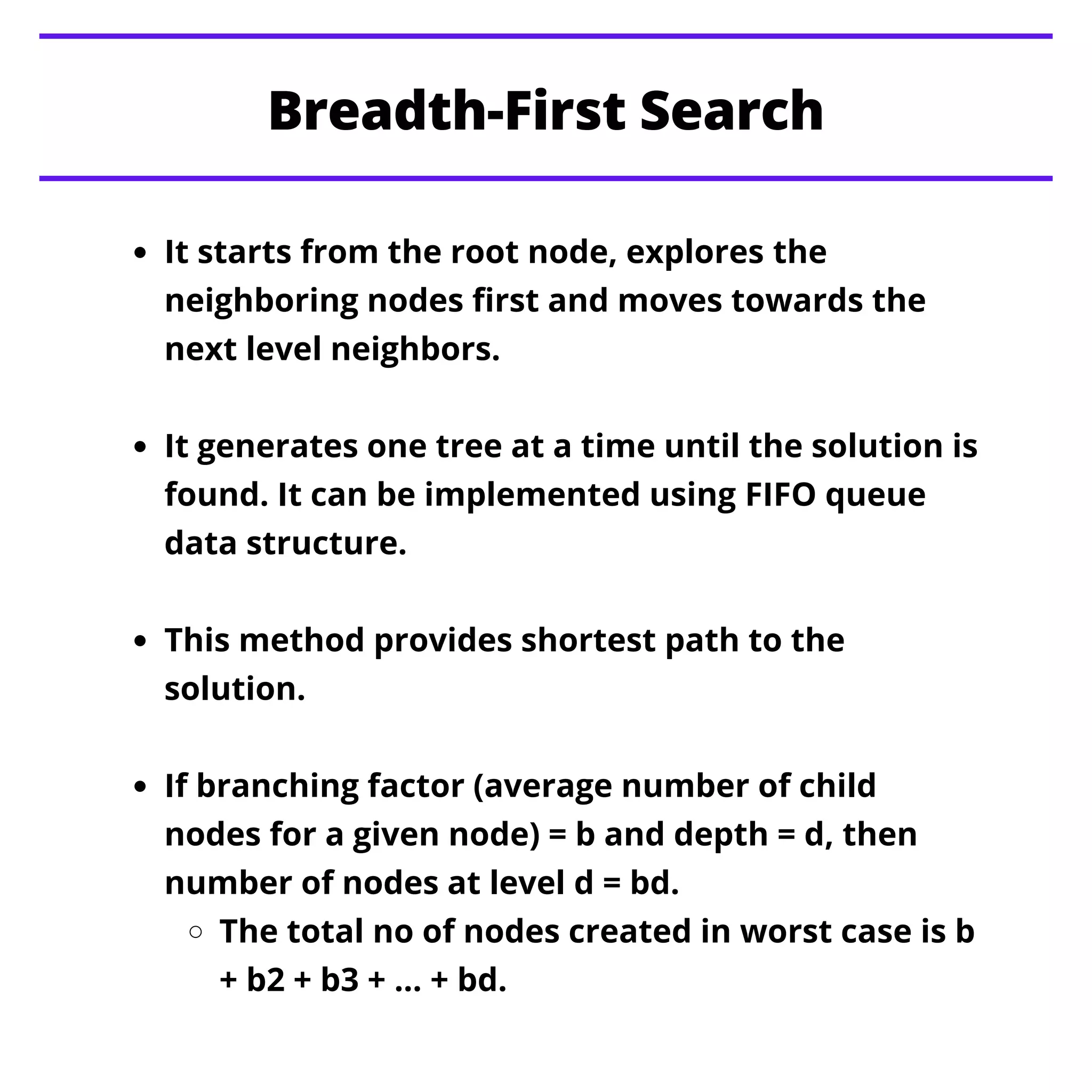 It starts from the root node, explores the
neighboring nodes first and moves towards the
next level neighbors.
It generates one tree at a time until the solution is
found. It can be implemented using FIFO queue
data structure.
This method provides shortest path to the
solution.
If branching factor (average number of child
nodes for a given node) = b and depth = d, then
number of nodes at level d = bd.
The total no of nodes created in worst case is b
+ b2 + b3 + … + bd.
Breadth-First Search
 