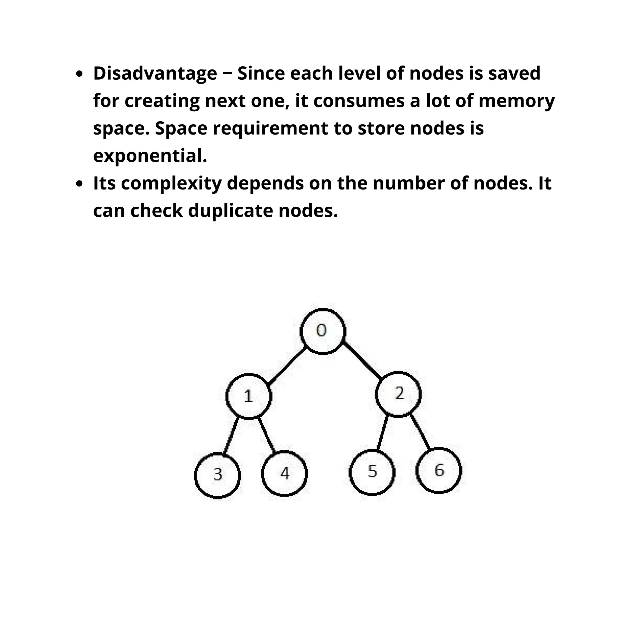 Disadvantage − Since each level of nodes is saved
for creating next one, it consumes a lot of memory
space. Space requirement to store nodes is
exponential.
Its complexity depends on the number of nodes. It
can check duplicate nodes.
 