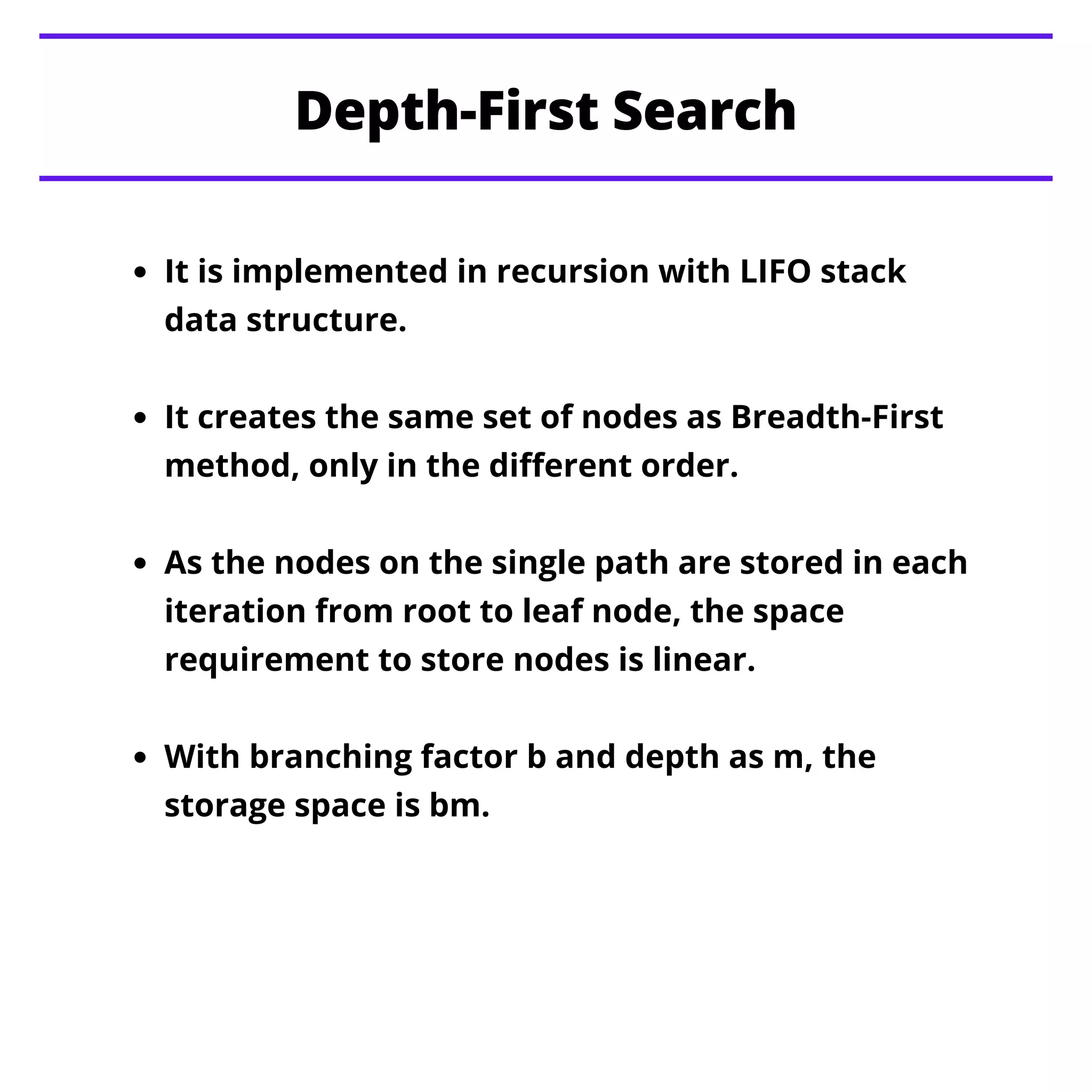Depth-First Search
It is implemented in recursion with LIFO stack
data structure.
It creates the same set of nodes as Breadth-First
method, only in the different order.
As the nodes on the single path are stored in each
iteration from root to leaf node, the space
requirement to store nodes is linear.
With branching factor b and depth as m, the
storage space is bm.
 