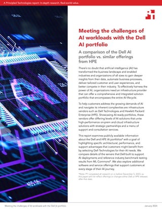 Meeting the challenges of
AI workloads with the Dell
AI portfolio
A comparison of the Dell AI
portfolio vs. similar offerings
from HPE
There’s no doubt that artificial intelligence (AI) has
transformed the business landscape and enabled
industries and organizations of all sizes to gain deeper
insights from their data, automate business processes,
deliver tailored customer and user experiences, and
better compete in their industry. To effectively harness the
power of AI, organizations need an infrastructure provider
that can offer a comprehensive and integrated solution
portfolio that encompasses the entire AI lifecycle.
To help customers address the growing demands of AI
and navigate its inherent complexities are infrastructure
vendors such as Dell Technologies and Hewlett Packard
Enterprise (HPE). Showcasing AI-ready portfolios, these
vendors offer differing levels of AI solutions that unite
high-performance on-prem and cloud infrastructure
solutions with strategic partnerships and a menu of
support and consultation services.
This report examines publicly available information
about the Dell and HPE AI portfolios* with a goal of
highlighting specific architectural, performance, and
support advantages that customers might benefit from
by selecting Dell Technologies for their AI needs. We
compare details of the servers that Dell built to support
AI deployments and reference industry benchmark testing
results from ML Commons®
. We also explore additional
software and service offerings that support customers at
every stage of their AI journey.
*Note: PT completed all research on or before December 5, 2023, so
this paper will not reflect offerings or changes either Dell or HPE releases
after that date.
Meeting the challenges of AI workloads with the Dell AI portfolio January 2024
A Principled Technologies report: In-depth research. Real-world value.
 