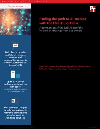 Finding the path to AI success
with the Dell AI portfolio
A comparison of the Dell AI portfolio
vs. similar offerings from Supermicro
To implement artificial intelligence (AI) and reap its benefits, you must
consider all aspects of a solution. Finding a partner that can support
end to end ,from planning, data prep, hardware selection, AI model
design, proof-of-concept testing, reference architectures, and end-
to-end support is crucial. In this summary, we highlight performance
and space advantages of servers in the Dell™
AI portfolios over those
from Supermicro based on publicly available MLPerf®
Benchmark test
results. MLPerf®
tests performance for both training and inferencing on
several AI models. The data in this summary comes from MLPerf®
v3.1
Inference Datacenter results published on the MLCommons®
website
from November 2023.1
We also compare publicly available information
about the range of products and solutions each vendor offers to
support AI deployments.
Four-GPU servers: Dell PowerEdge servers offered better
MLPerf performance than Supermicro servers
With up to four NVIDIA H100 SXM GPUs, the 2U Dell PowerEdge
XE9640 offers half the GPU computational power of the PowerEdge
XE9680 in one-third the space.2
The four-GPU server with NVIDIA HGX
H100 GPUs from Supermicro in the MLPerf®
submissions is the SYS-
421GU-TNXR, which is a 4U server. In published gptj-99.9 AI model
results, the PowerEdge XE9640 outperformed the Supermicro server in
the offline tests, achieving up to 1.37 times the score (see Figure 1).
We also compared the Supermicro SYS-421GU-TNXR server results to
the Dell PowerEdge XE8640, a 4U four-GPU server that also supports
NVIDIA H100 HGX GPUs. The Dell PowerEdge XE8640 features the
latest 4th
Generation Intel Xeon Scalable processors and up to 4 TB
of memory to handle the large datasets and complex computations
common in AI and data analytics.3
With its 4U form factor, the
PowerEdge XE8640 is similar to the Supermicro SYS-421GU-TNXR in
both density and GPU capabilities. However, much as we saw with the
PowerEdge XE9640, the Dell PowerEdge XE8640 got better gptj-99
scores in the offline tests than the Supermicro server (see Figure 2).
Executive summary
Dell offers a broader
portfolio of solutions,
services and
consumption options to
support customers' AI
deployments
Up to 37% better
performance in half the
rack space
for natural language processing
(GPT-J) per MLperf data
Dell Validated Designs
include more AI-centric
reference architectures
than Supermicro
validated solutions
Finding the path to AI success with the Dell AI portfolio February 2024
A Principled Technologies report: In-depth research. Real-world value.
 