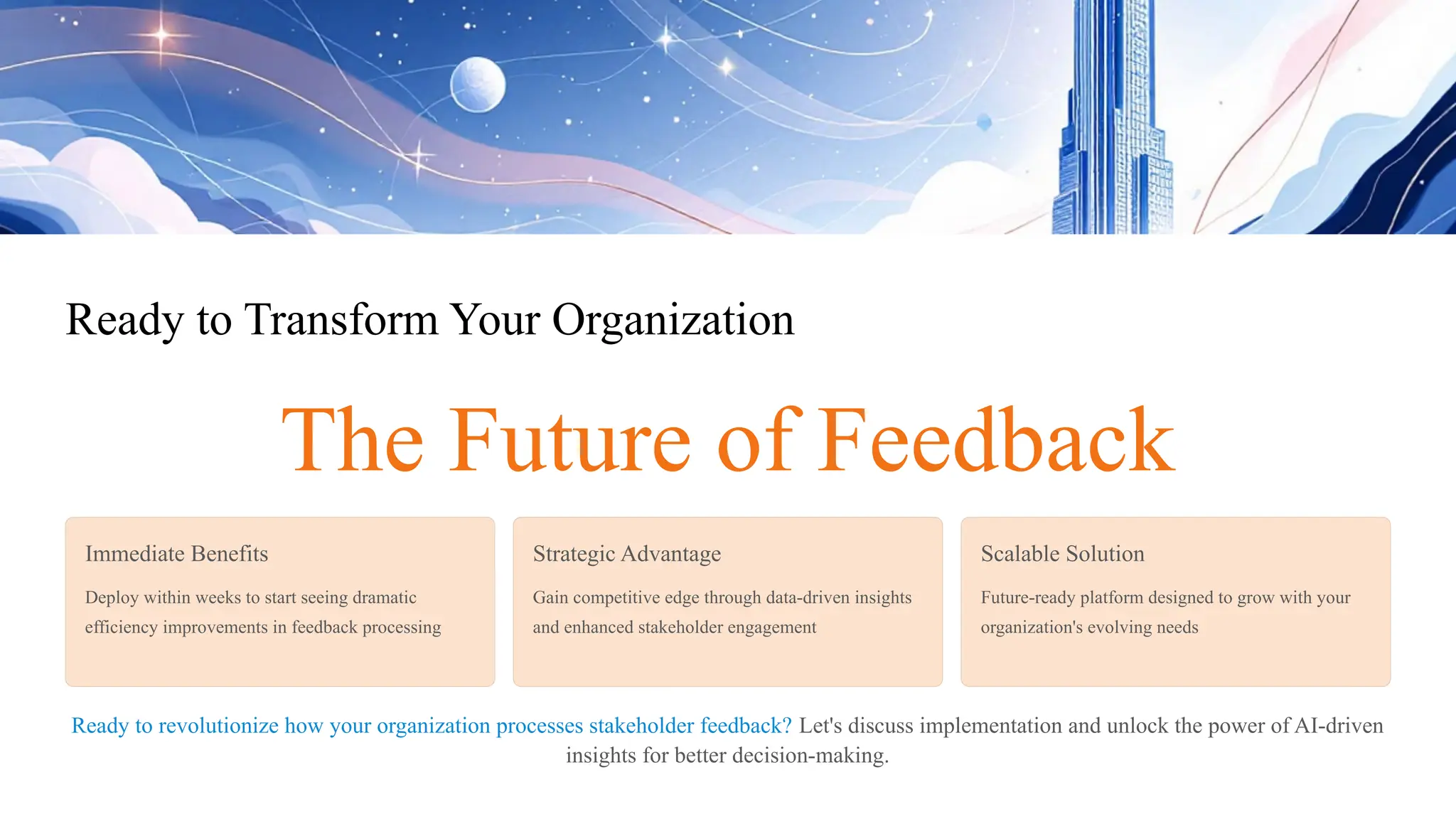 Ready to Transform Your Organization
The Future of Feedback
Immediate Benefits
Deploy within weeks to start seeing dramatic
efficiency improvements in feedback processing
Strategic Advantage
Gain competitive edge through data-driven insights
and enhanced stakeholder engagement
Scalable Solution
Future-ready platform designed to grow with your
organization's evolving needs
Ready to revolutionize how your organization processes stakeholder feedback? Let's discuss implementation and unlock the power of AI-driven
insights for better decision-making.
 