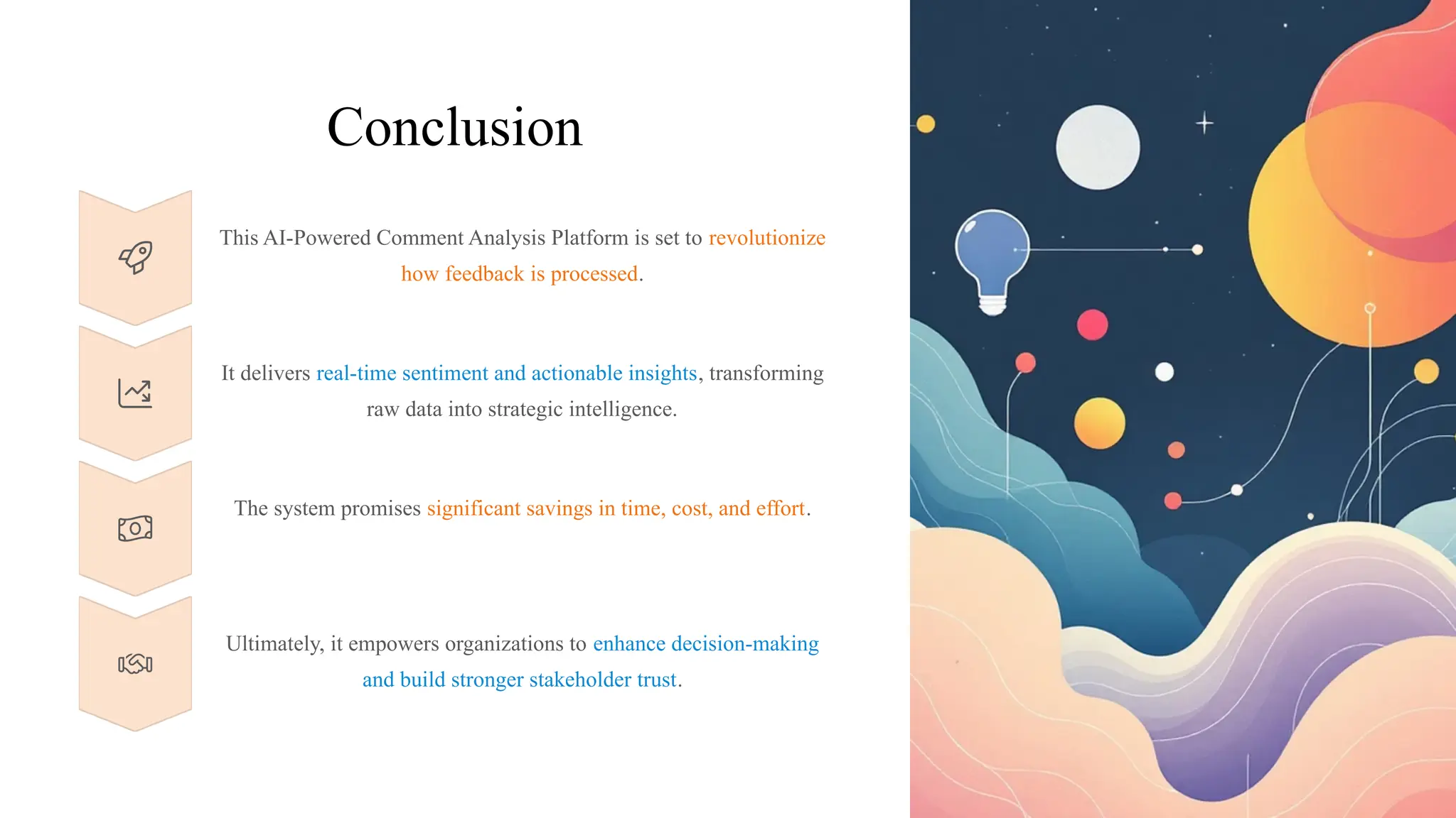 Conclusion
This AI-Powered Comment Analysis Platform is set to revolutionize
how feedback is processed.
It delivers real-time sentiment and actionable insights, transforming
raw data into strategic intelligence.
The system promises significant savings in time, cost, and effort.
Ultimately, it empowers organizations to enhance decision-making
and build stronger stakeholder trust.
 