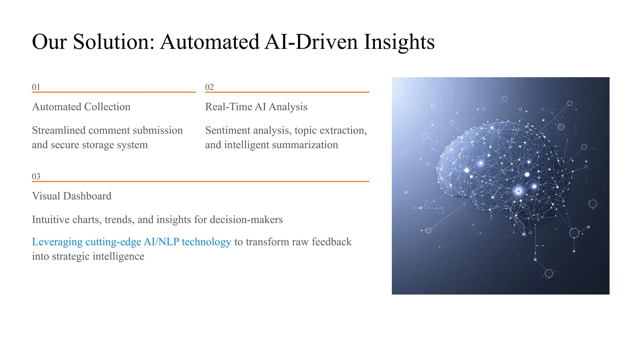 Our Solution: Automated AI-Driven Insights
01
Automated Collection
Streamlined comment submission
and secure storage system
02
Real-Time AI Analysis
Sentiment analysis, topic extraction,
and intelligent summarization
03
Visual Dashboard
Intuitive charts, trends, and insights for decision-makers
Leveraging cutting-edge AI/NLP technology to transform raw feedback
into strategic intelligence
 