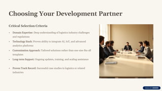 Choosing Your Development Partner
Critical Selection Criteria
• Domain Expertise: Deep understanding of logistics industry challenges
and regulations
• Technology Stack: Proven ability to integrate AI, IoT, and advanced
analytics platforms
• Customization Approach: Tailored solutions rather than one-size-fits-all
templates
• Long-term Support: Ongoing updates, training, and scaling assistance
• Proven Track Record: Successful case studies in logistics or related
industries
 