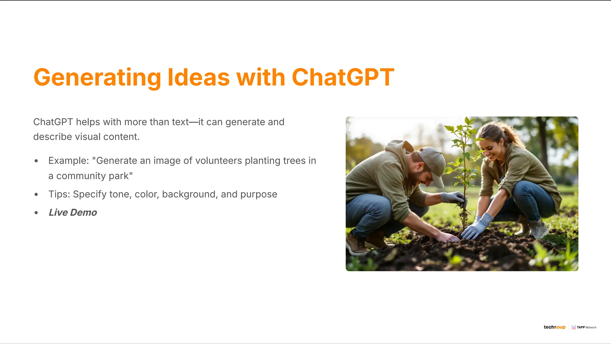 Generating Ideas with ChatGPT
ChatGPT helps with more than text4it can generate and
describe visual content.
Example: "Generate an image of volunteers planting trees in
a community park"
Tips: Specify tone, color, background, and purpose
Live Demo
 
