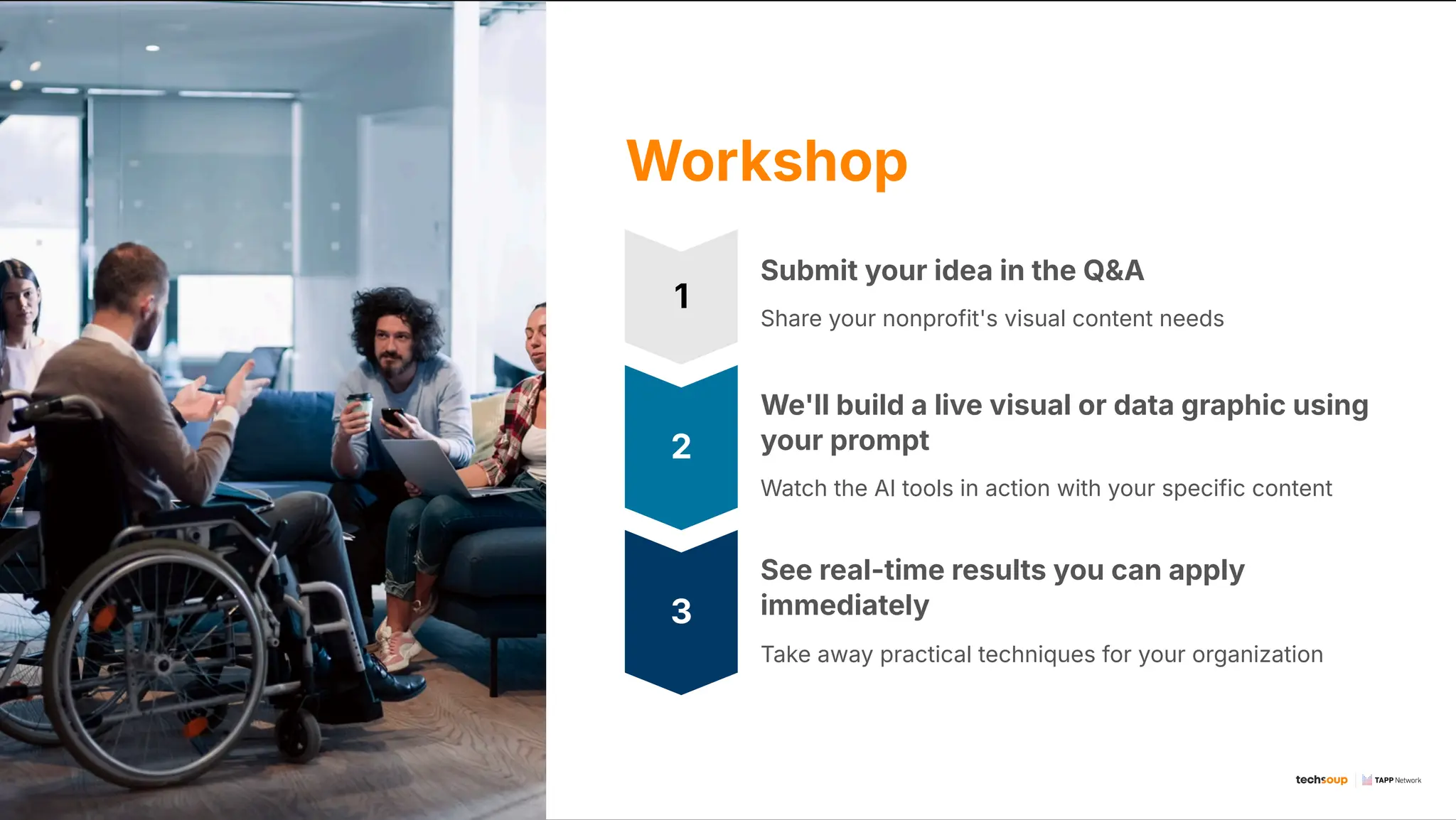 Workshop
1
Submit your idea in the Q&A
Share your nonprofit's visual content needs
2
We'll build a live visual or data graphic using
your prompt
Watch the AI tools in action with your specific content
3
See real-time results you can apply
immediately
Take away practical techniques for your organization
 