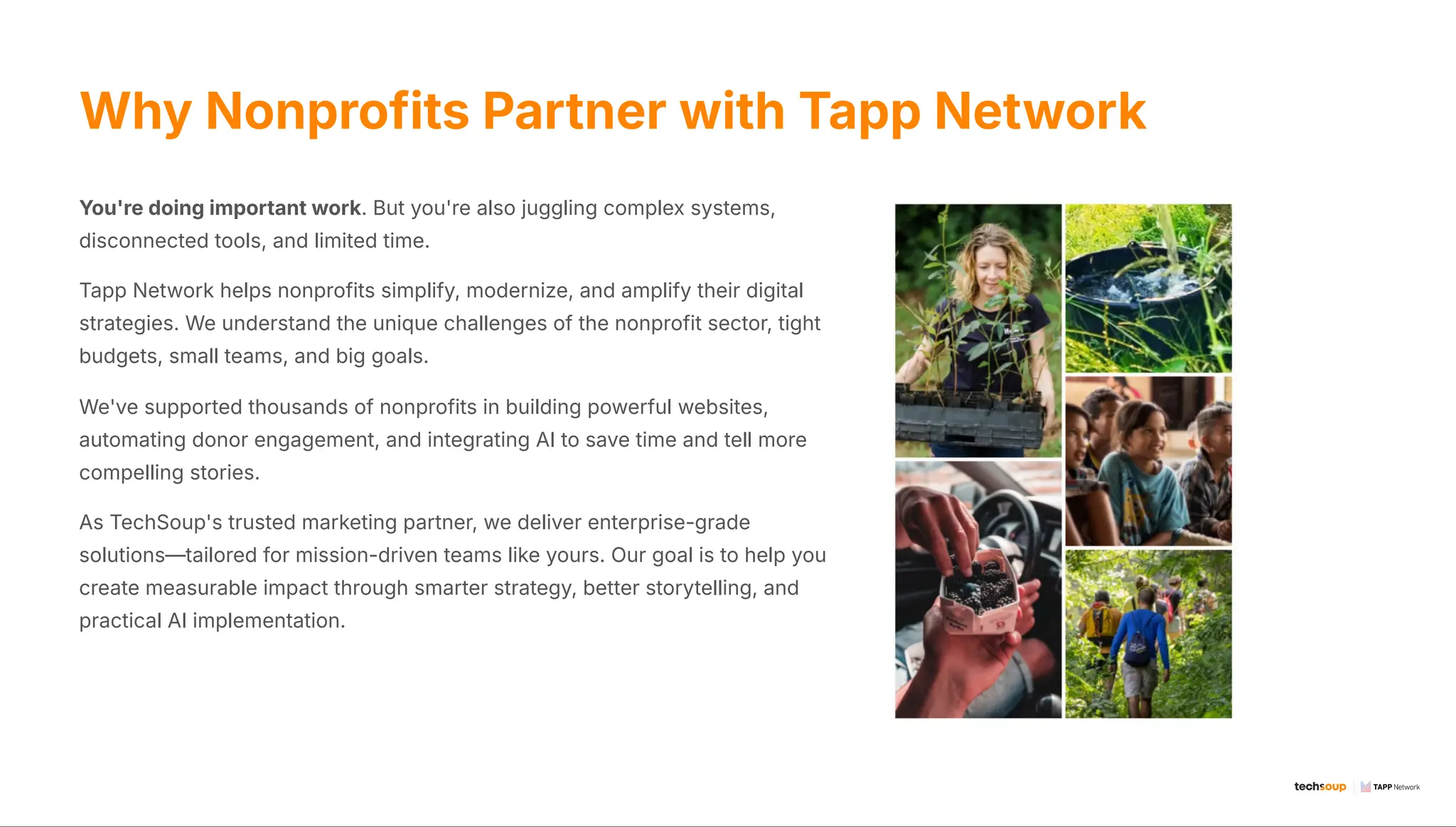 Why Nonprofits Partner with Tapp Network
You're doing important work. But you're also juggling complex systems,
disconnected tools, and limited time.
Tapp Network helps nonprofits simplify, modernize, and amplify their digital
strategies. We understand the unique challenges of the nonprofit sector, tight
budgets, small teams, and big goals.
We've supported thousands of nonprofits in building powerful websites,
automating donor engagement, and integrating AI to save time and tell more
compelling stories.
As TechSoup's trusted marketing partner, we deliver enterprise-grade
solutions4tailored for mission-driven teams like yours. Our goal is to help you
create measurable impact through smarter strategy, better storytelling, and
practical AI implementation.
 