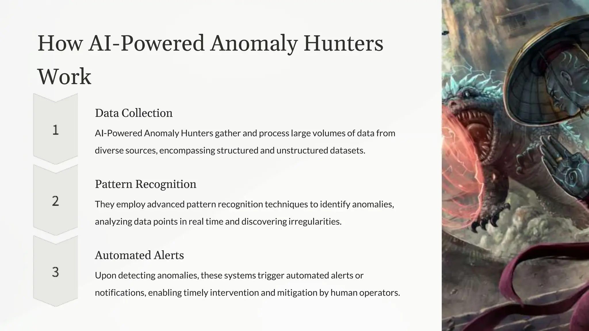 How AI-Powered Anomaly Hunters
Work
Data Collection
AI-Powered Anomaly Hunters gather and process large volumes of data from
diverse sources, encompassing structured and unstructured datasets.
Pattern Recognition
They employ advanced pattern recognition techniques to identify anomalies,
analyzing data points in real time and discovering irregularities.
Automated Alerts
Upon detecting anomalies, these systems trigger automated alerts or
notifications, enabling timely intervention and mitigation by human operators.
 
