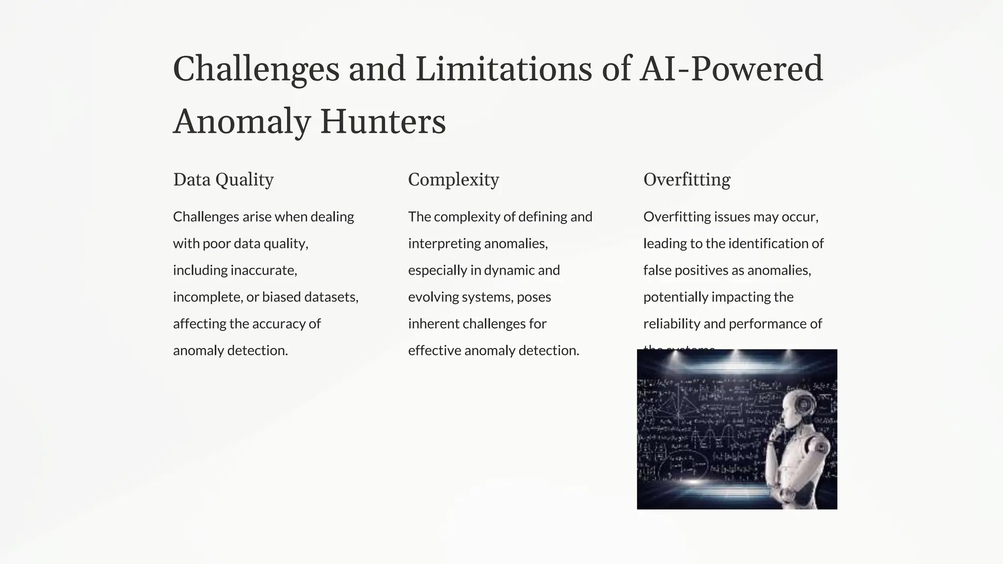 Challenges and Limitations of AI-Powered
Anomaly Hunters
Data Quality
Challenges arise when dealing
with poor data quality,
including inaccurate,
incomplete, or biased datasets,
affecting the accuracy of
anomaly detection.
Complexity
The complexity of defining and
interpreting anomalies,
especially in dynamic and
evolving systems, poses
inherent challenges for
effective anomaly detection.
Overfitting
Overfitting issues may occur,
leading to the identification of
false positives as anomalies,
potentially impacting the
reliability and performance of
the systems.
 
