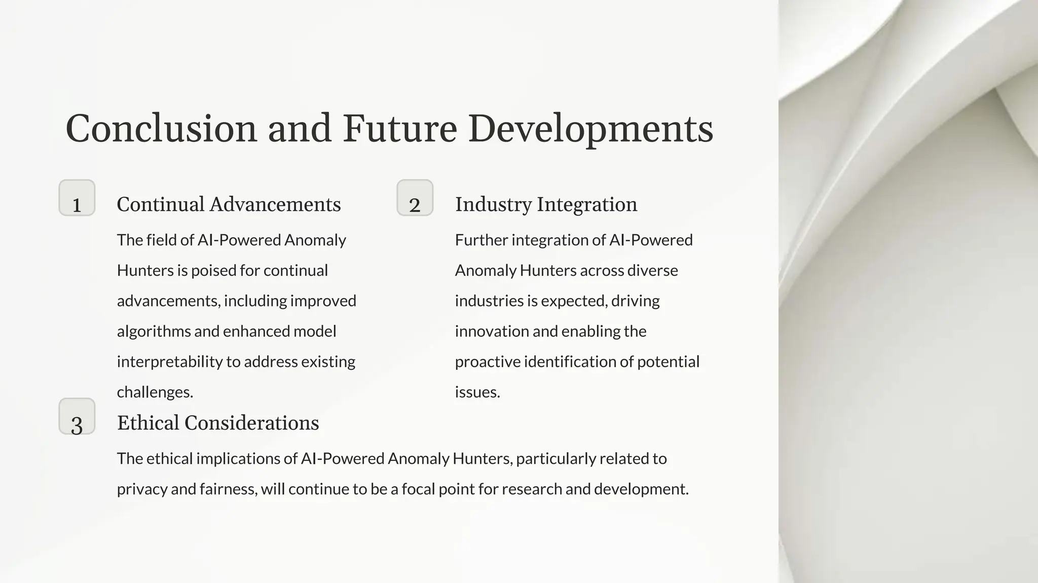 Conclusion and Future Developments
1 Continual Advancements
The field of AI-Powered Anomaly
Hunters is poised for continual
advancements, including improved
algorithms and enhanced model
interpretability to address existing
challenges.
2 Industry Integration
Further integration of AI-Powered
Anomaly Hunters across diverse
industries is expected, driving
innovation and enabling the
proactive identification of potential
issues.
3 Ethical Considerations
The ethical implications of AI-Powered Anomaly Hunters, particularly related to
privacy and fairness, will continue to be a focal point for research and development.
 