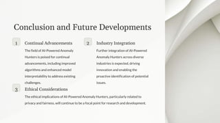 Conclusion and Future Developments
1 Continual Advancements
The field of AI-Powered Anomaly
Hunters is poised for continual
advancements, including improved
algorithms and enhanced model
interpretability to address existing
challenges.
2 Industry Integration
Further integration of AI-Powered
Anomaly Hunters across diverse
industries is expected, driving
innovation and enabling the
proactive identification of potential
issues.
3 Ethical Considerations
The ethical implications of AI-Powered Anomaly Hunters, particularly related to
privacy and fairness, will continue to be a focal point for research and development.
 