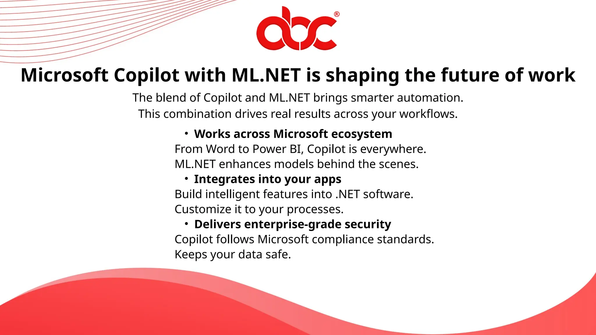 The blend of Copilot and ML.NET brings smarter automation.
This combination drives real results across your workflows.
Microsoft Copilot with ML.NET is shaping the future of work
• Works across Microsoft ecosystem
From Word to Power BI, Copilot is everywhere.
ML.NET enhances models behind the scenes.
• Integrates into your apps
Build intelligent features into .NET software.
Customize it to your processes.
• Delivers enterprise-grade security
Copilot follows Microsoft compliance standards.
Keeps your data safe.
 