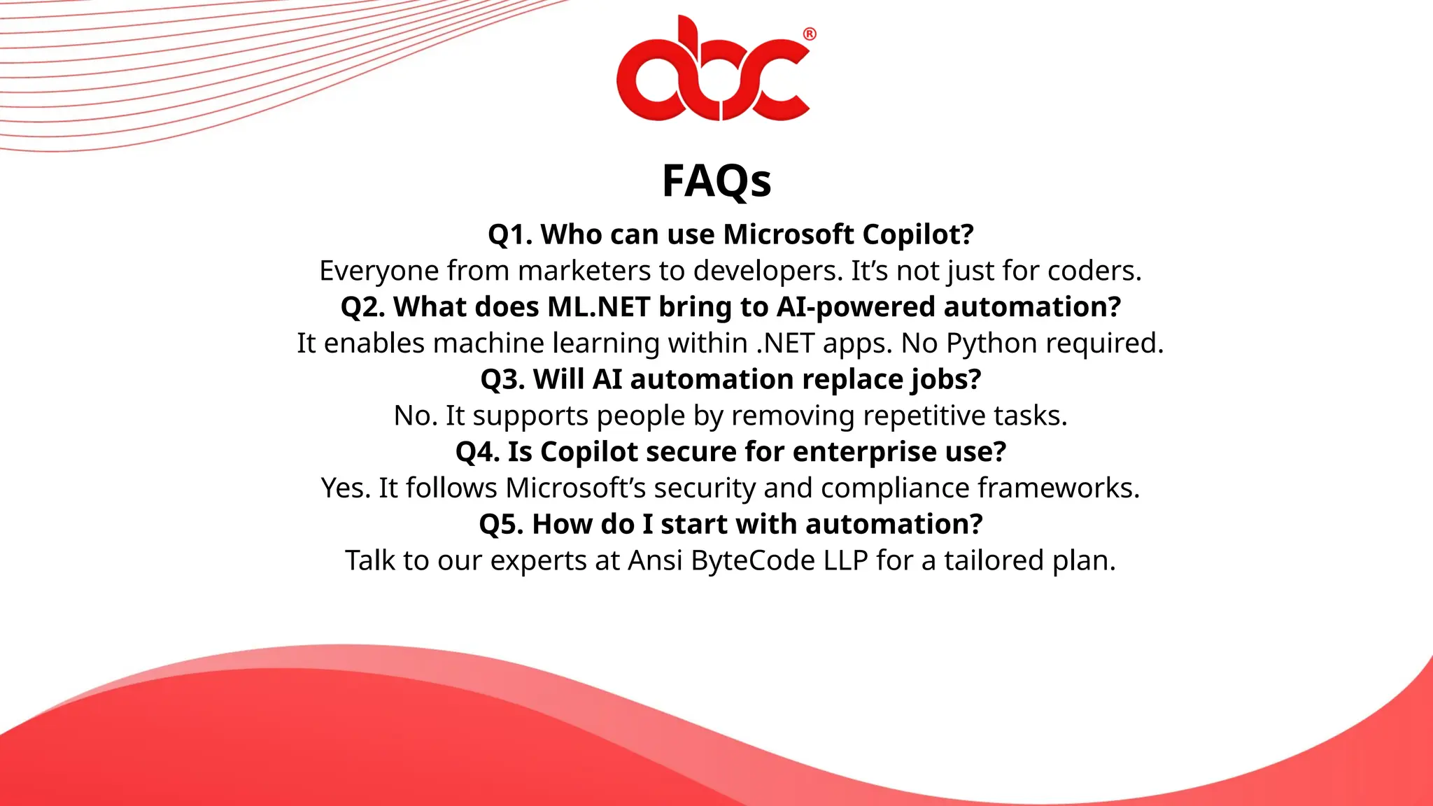 FAQs
Q1. Who can use Microsoft Copilot?
Everyone from marketers to developers. It’s not just for coders.
Q2. What does ML.NET bring to AI-powered automation?
It enables machine learning within .NET apps. No Python required.
Q3. Will AI automation replace jobs?
No. It supports people by removing repetitive tasks.
Q4. Is Copilot secure for enterprise use?
Yes. It follows Microsoft’s security and compliance frameworks.
Q5. How do I start with automation?
Talk to our experts at Ansi ByteCode LLP for a tailored plan.
 