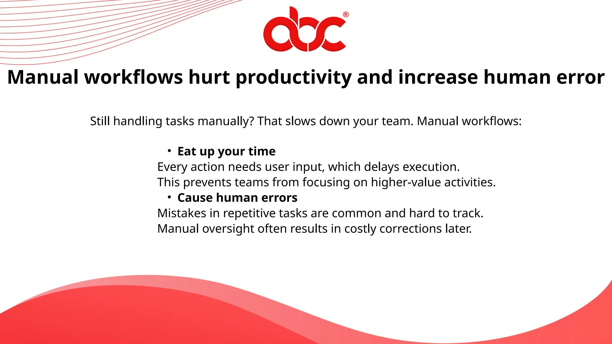 Manual workflows hurt productivity and increase human error
Still handling tasks manually? That slows down your team. Manual workflows:
• Eat up your time
Every action needs user input, which delays execution.
This prevents teams from focusing on higher-value activities.
• Cause human errors
Mistakes in repetitive tasks are common and hard to track.
Manual oversight often results in costly corrections later.
 