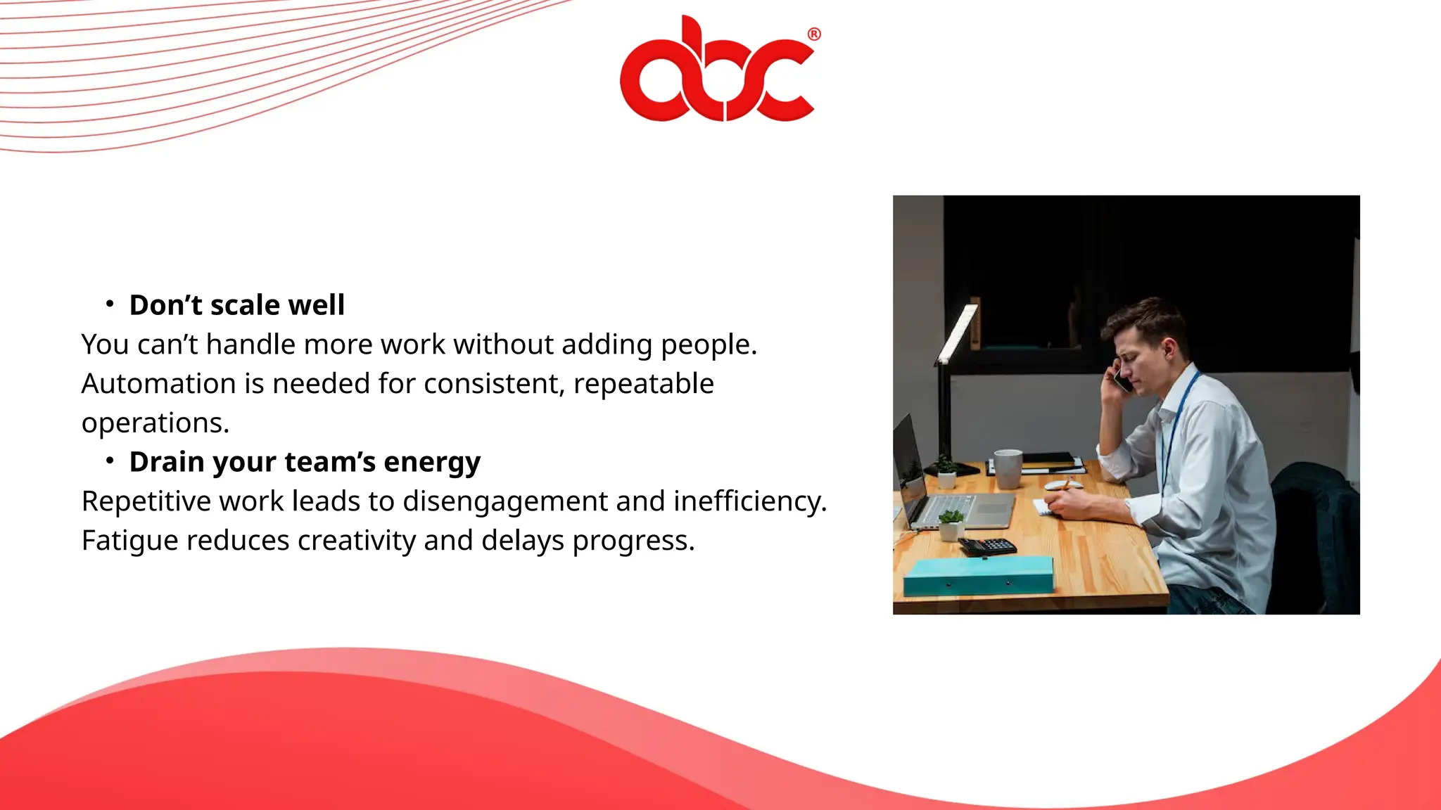 • Don’t scale well
You can’t handle more work without adding people.
Automation is needed for consistent, repeatable
operations.
• Drain your team’s energy
Repetitive work leads to disengagement and inefficiency.
Fatigue reduces creativity and delays progress.
 